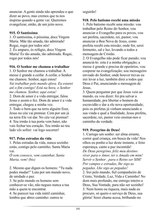 191
anunciar. A gente ainda não aprendeu o que
dizer ao povo, mas cremos que tu nos
inspiras quando a gente vai. Queremos
evangelizar, então, de um jeito novo.
915. Ó Santíssima
1. Ó santíssima, ó piíssima, doce Virgem
Maria. Mãe tão amada, tão admirada!
Rogai, rogai por todos nós!
2. És amparo, és refúgio, doce Virgem
Maria! És tão amada, tão admirada. Rogai,
rogai por todos nós!
916. O Senhor me chamou a trabalhar
1. O Senhor me chamou a trabalhar. A
messe é grande a ceifar. A ceifar, o Senhor
me chamou. Senhor, aqui estou!
Vai trabalhar pelo mundo afora. Eu estarei
até o fim contigo! Está na hora, o Senhor
me chamou. Senhor, aqui estou!
2. Dom de amor é a vida entregar, falou
Jesus e assim o fez. Dom de amor é a vida
entregar, chegou a minha vez.
3. Todo o bem que na terra alguém fizer,
Jesus no céu vai premiar. Cem por um já
na terra Ele vai dar. No céu vai premiar!
4. Teu irmão à tua porta vem bater, não
vais fechar teu coração. Teu irmão ao teu
lado vês sofrer: vai logo socorrer!
917. Pelas estradas da vida
1. Pelas estradas da vida, nunca sozinho
estás, contigo pelo caminho, Santa Maria
vai.
Ó vem conosco, vem caminhar, Santa
Maria, vem! (bis)
2. Mesmo que digam os homens: “Tu nada
podes mudar!” Luta por um mundo novo,
de unidade e paz.
3. Se pelo mundo os homens sem
conhecer-se vão, não negues nunca a tua
mão a quem te encontrar.
4. Se parecer tua vida inútil caminhar,
lembra que abres caminho: outros te
seguirão!
918. Pelo batismo recebi uma missão
1. Pelo batismo recebi uma missão: vou
trabalhar pelo Reino do Senhor, vou
anunciar o Evangelho para os povos, vou
ser profeta, sacerdote, rei, pastor; vou
anunciar a Boa Nova de Jesus, como
profeta recebi esta missão; onde for, serei
fermento, sal e luz, levando a todos a
mensagem de Cristão.
2. O Evangelho não pode ficar parado; vou
anunciá-lo: esta é a minha obrigação; a
messe é grande e precisa de operários, vou
cooperar na evangelização; sou mensageiro
enviado do Senhor, onde houver trevas eu
irei levar a luz, também direi a todos que
Deus é Pai, anunciando a mensagem de
Jesus.
3. Quem perguntar por que Jesus veio ao
mundo, eu vou dizer: foi pra salvar a
humanidade, pra libertar o homem da
escravidão e dar a ele nova oportunidade;
pois os profetas já vinham anunciando a
sua vinda e qual a finalidade, Jesus profeta,
sacerdote, rei, pastor veio ensinar-nos o
caminho da verdade.
919. Peregrino de Deus!
1. Carrego um sonho: ser alma errante,
correr qual criança, em busca da vida! Nos
olhos eu ponho a luz deste instante, e feito
esperança, canto a paz incontida!
De Deus peregrino, feliz meu destino:
viver para o Amor, ter o Amado em mim!
Servir o Senhor , para o Reino ser SIM!
Por campos e estradas, lhe sigo as
pegadas, Lhe sigo as pegadas!
2. Irei pelo mundo, fiel companheiro de
Cristo, Verdade, Luz, Vida e Caminho! No
dom mais profundo, me entrego inteiro a
Deus, Sua Vontade, para não ser sozinho!
3. Nem honra ou riqueza, mais nada eu
procuro, só quero o serviço de Deus, sua
glória! Serei chama acesa, brilhando no
 