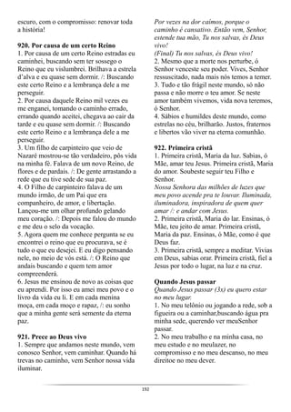 192
escuro, com o compromisso: renovar toda
a história!
920. Por causa de um certo Reino
1. Por causa de um certo Reino estradas eu
caminhei, buscando sem ter sossego o
Reino que eu vislumbrei. Brilhava a estrela
d’alva e eu quase sem dormir. /: Buscando
este certo Reino e a lembrança dele a me
perseguir.
2. Por causa daquele Reino mil vezes eu
me enganei, tomando o caminho errado,
errando quando aceitei, chegava ao cair da
tarde e eu quase sem dormir. /: Buscando
este certo Reino e a lembrança dele a me
perseguir.
3. Um filho de carpinteiro que veio de
Nazaré mostrou-se tão verdadeiro, pôs vida
na minha fé. Falava de um novo Reino, de
flores e de pardais. /: De gente arrastando a
rede que eu tive sede de sua paz.
4. O Filho de carpinteiro falava de um
mundo irmão, de um Pai que era
companheiro, de amor, e libertação.
Lançou-me um olhar profundo gelando
meu coração. /: Depois me falou do mundo
e me deu o selo da vocação.
5. Agora quem me conhece pergunta se eu
encontrei o reino que eu procurava, se é
tudo o que eu desejei. E eu digo pensando
nele, no meio de vós está. /: O Reino que
andais buscando e quem tem amor
compreenderá.
6. Jesus me ensinou de novo as coisas que
eu aprendi. Por isso eu amei meu povo e o
livro da vida eu li. E em cada menina
moça, em cada moço e rapaz, /: eu sonho
que a minha gente será semente da eterna
paz.
921. Prece ao Deus vivo
1. Sempre que andamos neste mundo, vem
conosco Senhor, vem caminhar. Quando há
trevas no caminho, vem Senhor nossa vida
iluminar.
Por vezes na dor caímos, porque o
caminho é cansativo. Então vem, Senhor,
estende tua mão, Tu nos salvas, és Deus
vivo!
(Final) Tu nos salvas, és Deus vivo!
2. Mesmo que a morte nos perturbe, ó
Senhor venceste seu poder. Vives, Senhor
ressuscitado, nada mais nós temos a temer.
3. Tudo e tão frágil neste mundo, só não
passa e não morre o teu amor. Se neste
amor também vivemos, vida nova teremos,
ó Senhor.
4. Sábios e humildes deste mundo, como
estrelas no céu, brilharão. Justos, fraternos
e libertos vão viver na eterna comunhão.
922. Primeira cristã
1. Primeira cristã, Maria da luz. Sabias, ó
Mãe, amar teu Jesus. Primeira cristã, Maria
do amor. Soubeste seguir teu Filho e
Senhor.
Nossa Senhora das milhões de luzes que
meu povo acende pra te louvar. Iluminada,
iluminadora, inspiradora de quem quer
amar /: e andar com Jesus.
2. Primeira cristã, Maria do lar. Ensinas, ó
Mãe, teu jeito de amar. Primeira cristã,
Maria da paz. Ensinas, ó Mãe, como é que
Deus faz.
3. Primeira cristã, sempre a meditar. Vivias
em Deus, sabias orar. Primeira cristã, fiel a
Jesus por todo o lugar, na luz e na cruz.
Quando Jesus passar
Quando Jesus passar (3x) eu quero estar
no meu lugar.
1. No meu telônio ou jogando a rede, sob a
figueira ou a caminhar,buscando água pra
minha sede, querendo ver meuSenhor
passar.
2. No meu trabalho e na minha casa, no
meu estudo e no meulazer, no
compromisso e no meu descanso, no meu
direitoe no meu dever.
 