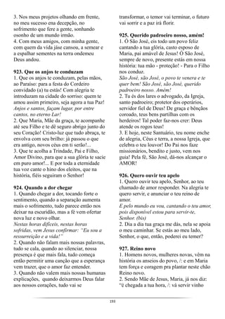 193
3. Nos meus projetos olhando em frente,
no meu sucesso ena decepção, no
sofrimento que fere a gente, sonhando
osonho de um mundo irmão.
4. Com meus amigos, com minha gente,
com quem da vida jáse cansou, a semear e
a espalhar sementes na terra ondemeu
Deus andou.
923. Que os anjos te conduzam
1. Que os anjos te conduzam, pelas mãos,
ao Paraíso: para a festa do Cordeiro
convidado (a) tu estás! Com alegria te
introduzam na cidade do sorriso: quem te
amou assim primeiro, seja agora a tua Paz!
Anjos e santos, façam lugar, por entre
cantos, no eterno Lar!
2. Que Maria, Mãe da graça, te acompanhe
até seu Filho e te dê seguro abrigo junto do
seu Coração! Cristo-luz que tudo abraça, te
envolva com seu brilho: já passou o que
era antigo, novos céus em ti serão!...
3. Que te acolha a Trindade, Pai e Filho,
Amor Divino, para que a sua glória te sacie
em puro amor!... E por toda a eternidade
tua voz cante o hino dos eleitos, que na
história, fiéis seguiram o Senhor!
924. Quando a dor chegar
1. Quando chegar a dor, tocando forte o
sentimento, quando a separação aumenta
mais o sofrimento, tudo parece então nos
deixar na escuridão, mas a fé vem ofertar
nova luz e novo olhar.
Nestas horas difíceis, nestas horas
sofridas, vem Jesus confirmar: “Eu sou a
ressurreição e a vida!”
2. Quando não falam mais nossas palavras,
tudo se cala, quando ao silenciar, nossa
presença é que mais fala, tudo começa
então permitir uma canção que a esperança
vem trazer, que o amor faz entender.
3. Quando não valem mais nossas humanas
explicações, quando deixarmos Deus falar
aos nossos corações, tudo vai se
transformar, o temor vai terminar, o futuro
vai sorrir e a paz irá florir.
925. Querido padroeiro nosso, amém!
1. Ó São José, eis todo um povo feliz
cantando a tua glória, casto esposo de
Maria, pai amável de Jesus! Ó São José,
sempre de novo, presente estás em nossa
história: tua mão - proteção! - Para o Filho
nos conduz.
São José, são José, o povo te venera e te
quer bem! São José, são José, querido
padroeiro nosso. Amém!
2. Tu és dos lares o advogado, da Igreja,
santo padroeiro; protetor dos operários,
servidor fiel de Deus! De graça e bênçãos
coroado, teus bens partilhas com os
herdeiros! Tal poder faz-nos crer: Deus
atende os rogos teus!
3. E hoje, neste Santuário, teu nome enche
de alegria, Céus e terra, a nossa Igreja, que
celebra o teu louvor! Do Pai nos faze
missionários, bendito e justo, vem nos
guia! Pela fé, São José, dá-nos alcançar o
AMOR!
926. Quero ouvir teu apelo
1. Quero ouvir teu apelo, Senhor, ao teu
chamado de amor responder. Na alegria te
quero servir, e anunciar o teu reino de
amor.
E pelo mundo eu vou, cantando o teu amor,
pois disponível estou para servir-te,
Senhor. (bis)
2. Dia a dia tua graça me dás, nela se apoia
o meu caminhar. Se estás ao meu lado,
Senhor, o que, então, poderei eu temer?
927. Reino novo
1. Homens novos, mulheres novas, vêm na
história os anseios do povo, /: e em Maria
tem força e coragem pra plantar neste chão
Reino novo.
2. Sendo Mãe de Jesus, Maria, já nos diz:
“é chegada a tua hora, /: vá servir vinho
 