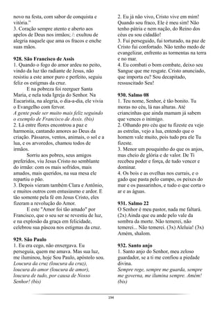 194
novo na festa, com sabor de conquista e
vitória.”
3. Coração sempre atento e aberto aos
apelos de Deus nos irmãos; /: exultou de
alegria naquele que ama os fracos e enche
suas mãos.
928. São Francisco de Assis
1. Quando o fogo do amor ardeu no peito,
vindo da luz tão radiante de Jesus, não
resistiu a este amor puro e perfeito, seguiu
feliz os estigmas da cruz.
E na pobreza foi reerguer Santa
Maria, e nela toda Igreja do Senhor. Na
Eucaristia, na alegria, o dia-a-dia, ele vivia
o Evangelho com fervor.
A gente pode ser muito mais feliz seguindo
o exemplo de Francisco de Assis. (bis)
2. Lá entre flores encontrou a paz e
harmonia, cantando amores ao Deus da
criação. Pássaros, ventos, animais, o sol e a
lua, e os arvoredos, chamou todos de
irmãos.
Sorriu aos pobres, seus amigos
preferidos, viu Jesus Cristo no semblante
do irmão: com os mais sofridos, mais
amados, mais queridos, na sua mesa ele
repartiu o pão.
3. Depois vieram também Clara e Antônio,
e muitos outros com entusiasmo e ardor. E
tão somente pela fé em Jesus Cristo, eles
fizeram a revolução do Amor.
E este "Amor foi tão amado" por
Francisco, que o seu ser se revestiu de luz,
e na explosão da graça em felicidade,
celebrou sua páscoa nos estigmas da cruz.
929. São Paulo
1. Eu era cego, não enxergava. Eu
perseguia, quem me amava. Mas sua luz,
me iluminou, hoje Sou Paulo, apóstolo sou.
Loucura da cruz (loucura da cruz),
loucura do amor (loucura de amor),
loucura de tudo, por causa de Nosso
Senhor! (bis)
2. Eu já não vivo, Cristo vive em mim!
Quando sou fraco, Ele é meu sim! Não
tenho pátria e nem nação, do Reino dos
céus eu sou cidadão!
3. Fui perseguido, fui torturado, na paz de
Cristo fui confortado. Não tenho medo de
evangelizar, enfrento as tormentas na terra
e no mar.
4. Eu combati o bom combate, deixo seu
Sangue que me resgate. Cristo anunciado,
que importa eu? Sou decapitado,
ressuscitado Seu!
930. Salmo 08
1. Teu nome, Senhor, é tão bonito. Tu
moras no céu, lá nas alturas. Até
criancinhas que ainda mamam já sabem
que vences o inimigo.
2. Olhando pro céu que tu fizeste eu vejo
as estrelas, vejo a lua, entendo que o
homem vale muito, pois tudo pra ele Tu
fizeste.
3. Menor um pouquinho do que os anjos,
mas cheio de glória e de valor. De Ti
recebeu poder e força, de tudo vencer e
dominar.
4. Os bois e as ovelhas nos currais, e o
gado que pasta pelo campo, os peixes do
mar e os passarinhos, e tudo o que corta o
ar e as águas.
931. Salmo 22
O Senhor é meu pastor, nada me faltará.
(2x) Ainda que eu ande pelo vale da
sombra da morte. Não temerei, não
temerei... Não temerei. (3x) Aleluia! (3x)
Amém, shalom.
932. Santo anjo
1. Santo anjo do Senhor, meu zeloso
guardador, se a ti me confiou a piedade
divina.
Sempre rege, sempre me guarda, sempre
me governa, me ilumina sempre. Amém!
(bis)
 