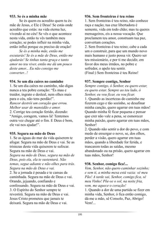 195
933. Se és a minha mãe
Se és quem eu acredito quem tu és:
mãe de Jesus, e Ele é Deus! Se estás onde
acredito que estás: na vida eterna luz,
vivendo aí no céu! Se vês o que acontece
nesta vida, então tu vês também meu
coração; se podes influir na minha vida,
então influi porque eu preciso de oração!
Se és a minha mãe, então me
escutarás! Se és a mãe de Deus, então me
ajudarás! Se tinhas tanta graça e tanto
amor no teu viver, então me dá um pouco
deste amor... Eu não consigo me
converter...!
934. Se um dia caíres no caminho
1. Se um dia caíres no caminho, não digas
nunca a teu pobre coração: “És mau e
traidor, ingrato e desleal, nem olhes mais
para o céu, não tens perdão!”.
Rancor destrói um coração que errou.
Melhor usar de mansidão e amor.
2. Corrige teu coração ferido, dizendo:
“Amigo, coragem, vamos lá! Tentemos
outra vez chegar até o fim. E Deus é bom,
ele vai nos ajudar!”.
935. Segura na mão de Deus
1. Se as águas do mar da vida quiserem te
afogar. Segura na mão de Deus e vai. Se as
tristezas desta vida quiserem te sufocar.
Segura na mão de Deus e vai.
Segura na mão de Deus, segura na mão de
Deus, pois ela, ela te sustentará. Não
temas, segue adiante e não olhes para trás.
Segura na mão de Deus e vai.
2. Se a jornada é pesada e te cansas da
caminhada. Segura na mão de Deus e vai.
Orando, jejuando, confiando e
confessando. Segura na mão de Deus e vai.
3. O Espírito do Senhor sempre te
revestirá. Segura na mão de Deus e vai.
Jesus Cristo prometeu que jamais te
deixará. Segura na mão de Deus e vai.
936. Sem fronteiras é teu reino
1. Sem fronteiras é teu reino, não conhece
raça e nação; tua cruz libertadora é
semente, vida em todo chão; mas tu queres
mensageiros, eis a nossa vocação. Que
proclamem teu amor, construam tua paz,
convertam corações.
2. Sem fronteiras é teu reino; cabe a cada
um o construir, para que um mundo novo
mais humano e justo possa vir. Quero ser
teu missionário, e por ti me decidir, em
favor dos meus irmãos, no pobre e
sofredor, o apelo teu sentir.
(Final:) Sem fronteiras é teu Reino!
937. Sempre contigo, Senhor
Sempre contigo, ó Senhor, eu quero estar,
eu quero estar. Sempre ao teu lado, ó
Senhor, eu vou ficar, eu vou ficar.
1. Quando as incertezas do caminho me
fizerem cego e tão sozinho, se desafinar
minha canção, quero agarrar em tuas mãos!
Quando minha fé ficar pequena e pensar
que crer não vale a pena, se esmorecer
minha paixão, quero agarrar em tuas mãos,
Senhor!
2. Quando não sentir a dor do povo, e com
medo de enxergar o novo, se, dos olhos,
perder a visão, quero agarrar em tuas
mãos, quando a liberdade for ferida, e
trancarem todas as saídas, mesmo
abandonado ou na prisão, quero agarrar em
tuas mãos, Senhor!
938. Senhor, comigo fica!...
Vem, Senhor, não quero caminhar sozinho;
e sem ti, a minha mesa está vazia: sê meu
Pão! A tarde sai, Senhor, comigo fica, sê
meu Vinho! Põe-se o sol, na noite fria,
vem, me aquece o coração!
1. Quando a dor de uma partida se fizer em
minha vida, Senhor, ó fica então comigo,
dá-me a mão, sê Consolo, Paz, Abrigo!
Vem!...
 