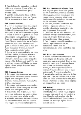 196
2. Quando longa for a estrada, e eu não vir
mais que o meu nada, Senhor, sê Luz na
noite escura, ilumina meu ser que te
procura! Vem!...
3. Quando, enfim, raiar o dia da perfeita
alegria, Senhor, que eu veja a tua Face, e,
feliz, o meu coração te abrace! Vem!...
939. Senhora e Rainha
1. O povo te chama de Nossa Senhora por
causa de Nosso Senhor. O povo te chama
de Mãe e Rainha porque Jesus Cristo é o
Rei do céu. E por não ti ver como desejaria
te vê com os olhos da fé, por isso Ele coroa
a tua imagem Maria, por seres a mãe de
Jesus, por seres a mãe de Jesus de Nazaré.
Como é bonita uma religião que se lembra
da mãe de Jesus! Mais bonito é saber
quem tu és! Não és deusa, não és mais que
Deus, mas depois de Jesus, o Senhor!
Neste mundo ninguém foi maior!
2. Aquele que lê a palavra Divina por causa
de Nosso Senhor, já sabe que o livro de
Deus nos ensina que só Jesus Cristo é o
intercessor. Porém se podemos orar pelos
outros, a Mãe de Jesus pode mais! Por isto
te pedimos em prece oh! Maria, que leves
o povo a Jesus, porquê de levar a Jesus
entendes mais!
940. Seu nome é Jesus
1. Tirou tanta gente das trevas, levou tanta
gente pra luz, levou tanta gente ao caminho
da paz, tirou tanta gente da cruz.
Seu nome é Jesus, seu nome é Jesus! Deus
de Deus, e luz da luz!
2. Tirou tanta gente das ruas, mostrou-lhes
o que era viver, levou tanta gente pra casa
do Pai, e fez tanta gente crescer.
3. Tirou minha irmã do pecado, do vício
livrou meu irmão, e eu que também tantas
vezes errei, com ele eu achei o perdão.
4. Mostrei a Jesus meus fracassos, mostrei-
lhe também meu amor, e ele me abriu os
seus braços, aos poucos me fez vencedor.
941. Sim, eu quero que a luz de Deus
Sim, eu quero que a luz de Deus que um
dia em mim brilhou, jamais se esconda e
não se apague em mim o seu fulgor. Sim,
eu quero que o meu amor ajude o meu
irmão a caminhar guiado por tua mão, em
tua lei, em tua luz, Senhor!
1. Esta terra, os astros, o sertão em paz,
esta flor e o pássaro feliz que vês não
sentirão, não poderão jamais viver esta
vida singular que Deus nos dá.
2. Quando eu sou um sol a transmitir a luz
o meu ser é templo onde habita Deus, todo
o céu está presente dentro em mim,
envolvendo-me na vida e no calor.
3. Esta vida nova, comunhão com Deus, no
batismo, aquele dia eu recebi; vai
aumentando sempre e vai me
transformando, até Cristo seja todo o meu
viver.
942. Sinto a vida renascer
1. Sinto a vida renascer quando estou com
meus amigos: um desejo de cantar, de
cantar com alegria, e vontade de viver, pois
amando a vida é bela. O amor perfuma a
vida e traz o céu dentro do coração.
Tudo é paz, tudo alegria nos corações
onde existe o amor. Por isso amo os meus
amigos, neles Te vejo, ó meu Senhor.
2. Vamos pois nos alegrar, porque o Senhor
aqui está. Cristo nos ensina a amar, a amar
como Ele amou. E unidos neste amor, bem
felizes, levaremos, ao irmão nossa alegria e
um pouquinho de luz e calor.
943. Sonhar
1. Ninguém pode prender um sonho e
impedir alguém de sonhar. Ninguém pode
prender a esperança de um povo sofrido a
lutar. Ninguém pode abafar o grito do
oprimido clamando Javé, Deus que salva e
liberta o seu povo, que ergue o caído e
alimenta sua fé.
 