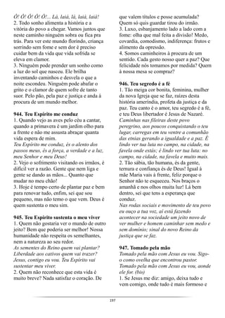 197
Ô! Ô! Ô! Ô! Ô!... Lá, laiá, lá, laiá, laiá!
2. Todo sonho alimenta a história e a
vitória do povo a chegar. Vamos juntos que
neste caminho ninguém sobra ou fica pra
trás. Para ver este mundo florindo, criança
sorrindo sem fome e sem dor é preciso
cuidar bem da vida que vida sofrida se
eleva em clamor.
3. Ninguém pode prender um sonho como
a luz do sol que nasceu. Ele brilha
inventando caminhos e desvela o que a
noite escondeu. Ninguém pode abafar o
grito e o clamor de quem sofre de tanto
suor. Pelo pão, pela paz e justiça e anda à
procura de um mundo melhor.
944. Teu Espírito me conduz
1. Quando vejo as aves pelo céu a cantar,
quando a primavera é um jardim olho para
a frente e não me assusta abraçar quanta
vida espera de mim.
Teu Espírito me conduz, és o alento dos
passos meus, és a força, a verdade e a luz,
meu Senhor e meu Deus!
2. Vejo o sofrimento visitando os irmãos, é
difícil ver a razão. Gente que nem liga e
gente se dando as mãos... Quanto que
mudar no meu chão!
3. Hoje é tempo certo de plantar paz e bem
para renovar tudo, enfim, sei que sou
pequeno, mas não temo o que vem. Deus é
quem sustenta o meu sim.
945. Teu Espírito sustenta o meu viver
1. Quem não gostaria ver o mundo de outro
jeito? Bem que poderia ser melhor! Nossa
humanidade não respeita os semelhantes,
nem a natureza ao seu redor.
As sementes do Reino quem vai plantar?
Liberdade aos cativos quem vai trazer?
Jesus, contigo eu vou. Teu Espírito vai
sustentar meu viver.
2. Quem não reconhece que esta vida é
muito breve? Nada satisfaz o coração. De
que valem títulos e posse acumulada?
Quem só quis guardar tirou do irmão.
3. Luxo, esbanjamento lado a lado com a
fome: olha que mal feita a divisão! Medo,
covardia, comodismo, indiferença: frutos e
alimento da opressão.
4. Somos caminheiros à procura de um
sentido. Cada gesto nosso quer a paz? Que
felicidade nós tomamos por medida? Quem
à nossa mesa se compraz?
946. Teu segredo é a fé
1. Tão meiga cor bonita, feminina, mulher
da nova Igreja que se faz, raízes desta
história ameríndia, profeta da justiça e da
paz. Teu canto é o amor, teu segredo é a fé,
e teu Deus libertador é Jesus de Nazaré.
Caminhas nas fileiras deste povo
peregrino, aos poucos conquistando o teu
lugar, carregas em teu ventre a comunhão
das etnias gerando a igualdade e a paz. É
lindo ver tua luta no campo, na cidade, na
favela onde estás; é lindo ver tua luta: no
campo, na cidade, na favela e muito mais.
2. Tão sábia, tão humana, és da gente,
ternura e confiança és de Deus! Igual à
mãe Maria vais à frente, feliz porque o
Senhor não te esqueceu. Nos braços o
amanhã e nos olhos muita luz! Lá bem
dentro, sei que tens a esperança que
conduz.
Nas rodas sociais e movimento de teu povo
eu ouço a tua voz, aí está fazendo
acontecer na sociedade um jeito novo de
ver mulher e homem caminhar sem medo e
sem domínio; sinal do novo Reino da
justiça que se faz.
947. Tomado pela mão
Tomado pela mão com Jesus eu vou. Sigo-
o como ovelha que encontrou pastor.
Tomado pela mão com Jesus eu vou, aonde
ele for. (bis)
1. Se Jesus me diz: amigo, deixa tudo e
vem comigo, onde tudo é mais formoso e
 
