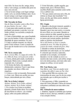 198
mais feliz. Se Jesus me diz: amigo, deixa
tudo e vem comigo, eu minha mão porei na
sua e irei com ele.
2. Eu te levarei amigo a um lugar comigo
onde o sol e as estrelas brilham mais. Eu te
levarei amigo a um lugar comigo onde
tudo é mais formoso e mais feliz.
948. Trovador de Deus
Sou de Deus trovador, canto a Boa Nova
do meu Senhor. Eu sou!... (bis)
1. Canto para todo mundo um cantar
profundo sem pranto e sem dor. Levo ao
irmão sofrido e ao excluído a canção do
amor. Eu sou!..
2. Canto a fraternidade, paz, amor bondade
que vem do Senhor. Canto a felicidade e a
liberdade de quem caminhou. Eu sou!..
3. Canto a canção-semente: na vida da
gente Cristo semeou. Canto a canção do
povo que do mundo novo se faz construtor.
Eu sou!.
949. Tu és a nossa mãe
Tu és a nossa Mãe, és a água do sertão. Tu
és a Mãe de Jesus, terra pura do sertão.
1. A terra, aberta pelo arado, recebendo a
plantação; Maria com o coração aberto
responde sim, é salvação.
2. Os brotos tão belos vão surgindo,
obedecendo a natureza. Fazer o que Jesus
nos mandar, nos disse a Mãe com
singeleza.
3. A chuva a vida vai trazendo, florescendo
e o fruto vem. Maria nos acolhe em seus
braços, intercedendo por nós a Deus.
950. Tu és Pedro! Aleluia!
Aleluia, Aleluia! Tu és Pedro, aleluia!
Aleluia, aleluia! Tu és Pedro, aleluia!
1. És a rocha viva Cristo te escolheu.
Quando a Simão Pedro disse: Eu te darei
do meu Reino as chaves - eis a minha
Igreja, sobre esta pedra edificarei.
2. Cristo Salvador, a pedra angular, que
ampara tudo, pois é Homem-Deus,
escolheu Pedro para sustentar como rocha
viva o edifício seu.
3. "Eis que estarei convosco até o fim, do
inferno as forças não triunfarão!" Foi
Jesus, um dia, que falou assim, dando à
Igreja perenização.
951. Utopia
1. Quando o dia da paz renascer, quando o
sol da esperança brilhar, eu vou cantar.
Quando o povo nas ruas sorrir, e a roseira
de novo florir, eu vou cantar. Quando as
cercas caírem no chão, quando as mesas se
encherem de pão, eu vou cantar! Quando
os muros que cercam jardins, destruídos
então os jasmins vão perfumar!
Vai se tão bonito se ouvir a canção,
cantada de novo. No olhar da gente a
certeza do irmão, reinado do povo. (bis)
2. Quando as armas da destruição,
destruídas em cada nação, eu vou sonhar!
E o decreto que encerra a opressão,
assinado só no coração, vai triunfar!
Quando a voz da verdade se ouvir e a
mentira não mais existir, será enfim, tempo
novo de eterna justiça, sem mais ódio sem
sangue ou cobiça, vai ser assim!
952. Vem Maria, vem
Vem Maria, vem! Vem nos ajudar neste
caminhar tão difícil, rumo ao Pai. (bis)
1. Vem querida Mãe nos ensinar a ser
testemunhas do amor, que fez do teu corpo
sua morada, que se abriu pra receber o
Salvador.
2. Nós queremos, ó Mãe, responder ao
amor do Cristo Salvador. Cheios de ternura
colocamos confiantes em tuas mãos esta
oração.
953. Visitação de nossa senhora
1. Senhora, seguiste o caminho que à prima
Isabel te levou. Serviço, trabalho e carinho
o teu coração ofertou.
 
