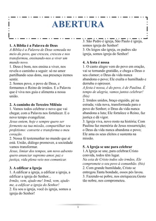 1
1. A Bíblia é a Palavra de Deus
A Bíblia é a Palavra de Deus semeada no
meio do povo, que cresceu, cresceu e nos
transformou, ensinando-nos a viver um
mundo novo.
1. Deus é bom, nos ensina a viver, nos
revela o caminho a seguir: só no amor
partilhando seus dons, sua presença iremos
sentir.
2. Somos povo, o povo de Deus, e
formamos o Reino de irmãos. E a Palavra
que é viva nos guia e alimenta a nossa
união.
2. A caminho do Terceiro Milênio
1. Vamos todos celebrar o novo que vai
chegar, com a Palavra nos fortalecer. E o
novo tempo evangelizar.
Jesus ontem, hoje e sempre quero ser
fermento na tua missão, compartilhar teu
profetismo: converte e transforma o meu
coração.
2. Nossa fé testemunhar no mundo que aí
está. União, diálogo promover, a sociedade
vamos transformar.
Jesus, limiar dos tempos, um novo advento
quero anunciar supremo amor, paz e
justiça, vida plena veio nos comunicar.
3. A edificar a Igreja
1. A edificar a igreja, a edificar a igreja, a
edificar a igreja do Senhor...
Irmão, vem, ajude-me! Irmã, vem, ajude-
me, a edificar a igreja do Senhor!
2. Eu sou a igreja, você és igreja, somos a
igreja do Senhor!
3. São Pedro é igreja, São Paulo é igreja,
somos igreja do Senhor!
3. Os leigos são igreja, os padres são
igreja, somos igreja do Senhor!
4. A festa é nossa
1. O canto alegre vem do povo em oração,
vai se tornando gratidão, e chega a Deus o
seu clamor; o Deus da vida nunca
abandona o povo; Ele exalta o humilhado e
derruba o opressor.
A festa é nossa, é do povo, é de Paulina. É
tempo de alegria, vamos juntos celebrar!
(bis)
2. Irmãos unidos, braço erguido, pé na
estrada; vida nova, transformada para o
povo do Senhor; o Deus da vida nunca
abandona a luta; Ele fortalece o Reino, faz
justiça e dá vigor.
3. Igreja viva, novo rosto na história; Com
Paulina faz memória de Jesus ressurreição;
o Deus da vida nunca abandona o povo;
Ele ama os seus eleitos e sustenta na
missão.
5. A Igreja se une para celebrar
1.A Igreja se une, para celebrar.Cristo
convida, todos têm lugar.
Na ceia de Cristo todos são irmãos, Ele
compromete o seu povo à comunhão. (bis)
2. Com grande humildade, Cristo se
entregou.Tanta bondade, ossos pés lavou.
3. Fazendo-se pobre, nos enriqueceu.Gesto
tão nobre, nos comprometeu.
ABERTURA
 