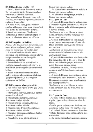 19
85. O Bom Pastor (Jo 10, 1-18)
1. Jesus o Bom Pastor, és candura e amor,
Tu vais a nossa frente, Te seguimos bem
contentes, o alimento nos darás.
Tu és nosso Pastor, Te conhecemos pela
Tua voz, nosso Senhor e protetor, cuidas de
cada um de nós. (bis)
2. A porta és Tu, Jesus, para a vida nos
conduz, vida agora nesta terra, e também à
vida eterna Tu nos chamas e esperas.
3. Reunidos cá estamos, Tua Páscoa
festejamos, e lutamos com fervor pra só
um ser o rebanho e só um ser o Pastor.
86. O Evangelho vai brilhar
Jesus, Filho de Deus vivo nos ensina como
amar, vivenciando suas palavras, muita
coisa em nossa vida vai mudar. (bis)
1. A nossa fé será fortificada, nossa
esperança será continuada, a nossa luta vai
sempre transformar, e o Evangelho
certamente vai brilhar.
2. Fraternidade vai ser nosso ideal, a
caridade, vencerá o mal, a alegria vai se
manifestar, e o Evangelho certamente vai
brilhar.
3. Todos os cristãos irão testemunhar,
padres e freiras irão profetizar, chefes de
Igreja irão pastorear, e o Evangelho
certamente vai brilhar.
87. Ó Pai, somos nós o povo eleito
Ó Pai, somos nós o povo eleito, que Cristo
veio reunir! (bis)
1. Pra viver da sua vida, aleluia, o Senhor
nos enviou, aleluia!
2. Pra ser Igreja peregrina, aleluia, o
Senhor nos enviou, aleluia!
3. Pra ser sinal de salvação, aleluia, o
Senhor nos enviou, aleluia!
4. Pra anunciar o Evangelho, aleluia, o
Senhor nos enviou, aleluia!
5. Pra servir na unidade, aleluia, o Senhor
nos enviou, aleluia!
6. Pra celebrar a sua glória, aleluia, o
Senhor nos enviou, aleluia!
7. Pra construir um mundo novo, aleluia, o
Senhor nos enviou, aleluia!
8. Pra caminhar na esperança, aleluia, o
Senhor nos enviou, aleluia!
88. O povo de Deus
1. O povo de Deus no deserto andava, mas
à sua frente alguém caminhava. O povo de
Deus, era rico de nada, só tinha esperança
e o pó da estrada.
Também sou teu povo, Senhor, e estou
nesta estrada! Somente a tua graça me
basta e mais nada.
2. O povo de Deus também vacilava, às
vezes custava a crer no amor. O povo de
Deus, chorando rezava, pedia perdão e
recomeçava.
Também sou teu povo, Senhor, e estou
nesta estrada! Perdoa se às vezes, não
creio em mais nada.
3. O povo de Deus também teve fome, e Tu
lhe mandaste o pão lá do céu. O povo de
Deus, cantando deu graças, provou teu
amor, Teu amor que não passa.
Também sou teu povo, Senhor, e estou
nesta estrada! Tu és alimento na longa
jornada.
4. O povo de Deus ao longe avistou, a terra
querida que o amor preparou. O povo de
Deus corria e cantava e nos seus louvores
seu poder proclamava.
Também sou teu povo, Senhor, e estou
nesta estrada! Cada dia mais perto da
terra esperada.
89. O povo de Deus
1. O pão é feito de muitos grãos de muitos
trigais; o povo é feito de muitas mãos de
ideais.
É assim que se reúne o povo de Deus; dos
confins de toda a terra vêm os filhos seus.
2. O vinho é feito de muitas uvas de muitos
vinhais; de muitas gotas se faz a chuva e os
mananciais.
3. De muitas pedras bem reunidas a casa se
 