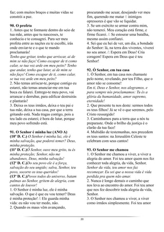 20
faz; com muitos braços e muitas vidas se
constrói a paz.
90. O profeta
1. Antes que te formaste dentro do seio de
tua mãe, antes que tu nascesses, te
conhecia e te consagrei. Para ser meu
profeta entre as nações eu te escolhi, irás
onde enviar-te e o que te mando
proclamarás!
Tenho que gritar, tenho que arriscar, ai de
mim se não faço! Como escapar de ti como
calar, se tua voz arde em meu peito? Tenho
que andar, tenho que lutar, ai de mim se
não faço! Como escapar de ti, como calar,
se tua voz arde em meu peito?
2. Não temas arriscar-te, porque contigo eu
estarei, não temas anunciar-me em tua
boca eu falarei. Entrego-te meu povo, vai
arrancar e derrubar, para edificar destruirás
e plantarás!
3. Deixa os teus irmãos, deixa o teu pai e
tua mãe, deixa a tua casa, por que a terra
gritando está. Nada tragas contigo, pois a
teu lado eu estarei; é hora de lutar, porque
meu povo sofrendo está.
91. O Senhor é minha luz (ANO A)
(10º D. C.) O Senhor é minha luz, ele é
minha salvação, que poderei temer? Deus,
minha proteção.
(11º D. C.)Ó Senhor, ouve meu grito, tu és
minha proteção; Senhor, não me
abandones, Deus, minha salvação!
(12º D. C.)Do seu povo ele é a força,
salvação do seu ungido; salva, Senhor, teu
povo, socorre os teus queridos!
(13º D. C.)Povos todos do universo, batam
palmas ao Senhor, gritem de alegria, com
cantos de louvor!
1. O Senhor é minha luz, ele é minha
salvação. O que é que eu vou temer? Deus
é minha proteção! /: Ele guarda minha
vida: eu não vou ter medo, não.
2. Quando os maus vêm avançando,
procurando me acuar, desejando ver meu
fim, querendo me matar /: inimigos
opressores é que vão se liquidar.
3. Se um exército se armar contra mim,
não temerei. Meu coração está firme, e
firme ficarei. /: Se estourar uma batalha,
mesmo assim confiarei.
4. Sei que eu hei de ver, um dia, a bondade
do Senhor: lá, na terra dos viventes, viverei
no seu amor. /: Espera em Deus! Cria
coragem! Espera em Deus que é teu
Senhor!
92. Ó Senhor, em tua casa
1. Ó Senhor, em tua casa nos chamaste
pelo nome, revelando, por teu Filho, que o
amor não se consome!
Em ti, Deus e Senhor, nos alegramos, e
para sempre nós proclamamos: Tu és a
glória da humanidade, amor supremo,
eternidade!
2. Que presente tu nos deste: sermos todos
os teus filhos! Já se vê o que seremos, pelo
Cristo ressurgido!
3. Caminhamos para a terra que a nós tu
preparaste. Onde o brilho da justiça é o
clarão da tua face!
4. Multidão de testemunhas, nos precedem
os teus santos: na Jerusalém Celeste te
celebram com seus cantos!
93. O Senhor me chamou
1. O Senhor me chamou a viver, a viver a
alegria do amor. Foi teu amor quem nos fez
conhecer toda alegria, da vida, Senhor.
Senhor da vida, teu amor nos faz
recomeçar. Eu sei que a nossa vida é vida
perdida pra quem não amar.
2. Nunca é longo demais o caminho que
nos leva ao encontro do amor. Foi teu amor
que nos fez descobrir toda alegria da vida,
Senhor.
3. O Senhor nos chamou a viver, a viver
como irmãos simplesmente. Foi teu amor
 