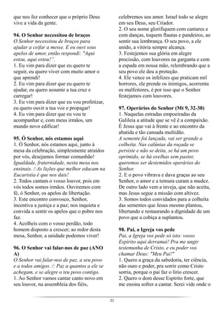 21
que nos fez conhecer que o próprio Deus
vive a vida da gente.
94. O Senhor necessitou de braços
O Senhor necessitou de braços para
ajudar a ceifar a messe. E eu ouvi seus
apelos de amor, então respondi: "Aqui
estou, aqui estou!”.
1. Eu vim para dizer que eu quero te
seguir, eu quero viver com muito amor o
que aprendi!
2. Eu vim para dizer que eu quero te
ajudar, eu quero assumir a tua cruz e
carregar!
3. Eu vim para dizer que eu vou profetizar,
eu quero ouvir a tua voz e propagar!
4. Eu vim para dizer que eu vou te
acompanhar e, com meus irmãos, um
mundo novo edificar!
95. Ó Senhor, nós estamos aqui
1. Ó Senhor, nós estamos aqui, junto à
mesa da celebração, simplesmente atraídos
por vós, desejamos formar comunhão!
Igualdade, fraternidade, nesta mesa nos
ensinais. /:As lições que melhor educam na
Eucaristia é que nos dais!
2. Todos cantam o vosso louvor, pois em
vós todos somos irmãos. Ouviremos com
fé, ó Senhor, os apelos de libertação.
3. Este encontro convosco, Senhor,
incentiva a justiça e a paz; nos inquieta e
convida a sentir os apelos que o pobre nos
faz.
4. Acolheis com o vosso perdão, todo
homem disposto a crescer; ao redor desta
mesa, Senhor, a unidade podemos viver!
96. O Senhor vai falar-nos de paz (ANO
A)
O Senhor vai falar-nos de paz, a seu povo
e a todos amigos. /: Paz a quantos a ele se
achegam, e se alegre o teu povo contigo.
1. Ao Senhor vamos cantar canto novo em
seu louvor, na assembleia dos fiéis,
celebremos seu amor. Israel todo se alegre
em seu Deus, seu Criador.
2. O seu nome glorifiquem com cantares e
com danças, toquem flautas e pandeiros, ao
sentir sua lembrança. O seu povo, a ele
unido, a vitória sempre alcança.
3. Festejemos sua glória em alegre
procissão, com louvores na garganta e com
a espada em nossa mão, relembrando que a
seu povo ele deu a proteção.
4. Ele vence os infelizes que praticam mil
horrores, ele prende os inimigos, acorrenta
os malfeitores, é por isso que o Senhor
festejamos com louvores.
97. Operários do Senhor (Mt 9, 32-38)
1. Naquelas estradas empoeiradas da
Galileia a atitude que se vê é a compaixão.
É Jesus que vai à frente e ao encontro da
abatida e tão cansada multidão.
A semente foi lançada, vai ser grande a
colheita. Nas calúnias da roçada se
persiste e não se deita, se há um povo
oprimido, se há ovelhas sem pastor,
queremos ser destemidos operários do
Senhor.
2. E o povo vibrava e dava graças ao seu
Senhor, o amor e a ternura curam a mudez.
De outro lado vem a inveja, que não aceita,
mas Jesus segue a missão com altivez.
3. Somos todos convidados para a colheita
das sementes que Jesus mesmo plantou,
libertando e restaurando a dignidade de um
povo que a cobiça a suplantou.
98. Pai, a Igreja vos pede
Pai, a Igreja vos pede só isto: vosso
Espirito aqui derramai! Pra me ungir
testemunha de Cristo, e eu poder vos
chamar Deus: "Meu Pai!"
1. Quero a graça da sabedoria, ter ciência,
não ouro e poder, pra sorrir como Cristo
sorria, porque o pai faz o lírio crescer.
2. Quero o dom desse Espírito forte, que
me ensina sofrer a cantar. Serei vide onde o
 