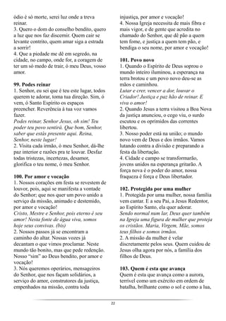22
ódio é só morte, serei luz onde a treva
reinar.
3. Quero o dom do conselho bendito, quero
a luz que nos faz discernir. Quem cair se
levante contrito, quem amar siga a estrada
a sorrir!
4. Que a piedade me dê em segredo, na
cidade, no campo, onde for, a coragem de
ter um só medo de trair, ó meu Deus, vosso
amor.
99. Podes reinar
1. Senhor, eu sei que é teu este lugar, todos
querem te adorar, toma tua direção. Sim, ó
vem, ó Santo Espírito os espaços
preencher. Reverência à tua voz vamos
fazer.
Podes reinar, Senhor Jesus, oh sim! Teu
poder teu povo sentirá. Que bom, Senhor,
saber que estás presente aqui. Reina,
Senhor, neste lugar!
2. Visita cada irmão, ó meu Senhor, dá-lhe
paz interior e razões pra te louvar. Desfaz
todas tristezas, incertezas, desamor,
glorifica o teu nome, ó meu Senhor.
100. Por amor e vocação
1. Nossos corações em festa se revestem de
louvor, pois, aqui se manifesta a vontade
do Senhor; que nos quer um povo unido a
serviço da missão, animado e destemido,
por amor e vocação!
Cristo, Mestre e Senhor, pois eterno é seu
amor! Nesta fonte de água viva, somos
hoje seus convivas. (bis)
2. Nossos passos já se encontram a
caminho do altar. Nossas vozes já
decantam o que vimos proclamar. Neste
mundo tão bonito, mas que pede redenção.
Nosso “sim” ao Deus bendito, por amor e
vocação!
3. Nós queremos operários, mensageiros
do Senhor, que nos façam solidários, a
serviço do amor, construtores da justiça,
empenhados na missão, contra toda
injustiça, por amor e vocação!
4. Nossa Igreja necessita de mais fibra e
mais vigor, e de gente que acredita no
chamado do Senhor, que dê pão a quem
tem fome, e justiça a quem tem pão, e
bendiga o seu nome, por amor e vocação!
101. Povo novo
1. Quando o Espírito de Deus soprou o
mundo inteiro iluminou, a esperança na
terra brotou e um povo novo deu-se as
mãos e caminhou.
Lutar e crer, vencer a dor, louvar o
Criador! Justiça e paz hão de reinar. E
viva o amor!
2. Quando Jesus a terra visitou a Boa Nova
da justiça anunciou, o cego viu, o surdo
escutou e os oprimidos das correntes
libertou.
3. Nosso poder está na união; o mundo
novo vem de Deus e dos irmãos. Vamos
lutando contra a divisão e preparando a
festa da libertação.
4. Cidade e campo se transformarão,
jovens unidos na esperança gritarão. A
força nova é o poder do amor, nossa
fraqueza é força e Deus libertador.
102. Protegida por uma mulher
1. Protegida por uma mulher, nossa família
vem cantar. E a seu Pai, a Jesus Redentor,
ao Espírito Santo, ela quer adorar.
Sendo normal num lar, Deus quer também
na Igreja uma figura de mulher que proteja
os cristãos. Maria, Virgem, Mãe, somos
teus filhos e somos irmãos.
2. A missão da mulher é velar
discretamente pelos seus. Quem cuidou de
Jesus olha agora por nós, a família dos
filhos de Deus.
103. Quem é esta que avança
Quem é esta que avança como a aurora,
terrível como um exército em ordem de
batalha, brilhante como o sol e como a lua,
 