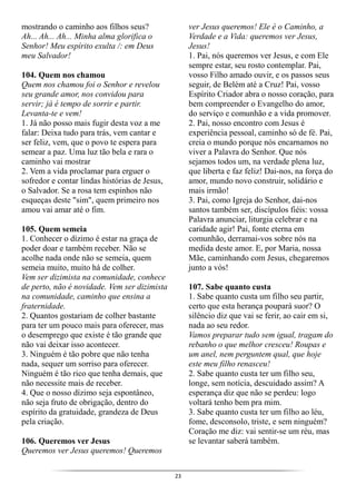 23
mostrando o caminho aos filhos seus?
Ah... Ah... Ah... Minha alma glorifica o
Senhor! Meu espírito exulta /: em Deus
meu Salvador!
104. Quem nos chamou
Quem nos chamou foi o Senhor e revelou
seu grande amor, nos convidou para
servir; já é tempo de sorrir e partir.
Levanta-te e vem!
1. Já não posso mais fugir desta voz a me
falar: Deixa tudo para trás, vem cantar e
ser feliz, vem, que o povo te espera para
semear a paz. Uma luz tão bela e rara o
caminho vai mostrar
2. Vem a vida proclamar para erguer o
sofredor e contar lindas histórias de Jesus,
o Salvador. Se a rosa tem espinhos não
esqueças deste "sim", quem primeiro nos
amou vai amar até o fim.
105. Quem semeia
1. Conhecer o dízimo é estar na graça de
poder doar e também receber. Não se
acolhe nada onde não se semeia, quem
semeia muito, muito há de colher.
Vem ser dizimista na comunidade, conhece
de perto, não é novidade. Vem ser dizimista
na comunidade, caminho que ensina a
fraternidade.
2. Quantos gostariam de colher bastante
para ter um pouco mais para oferecer, mas
o desemprego que existe é tão grande que
não vai deixar isso acontecer.
3. Ninguém é tão pobre que não tenha
nada, sequer um sorriso para oferecer.
Ninguém é tão rico que tenha demais, que
não necessite mais de receber.
4. Que o nosso dízimo seja espontâneo,
não seja fruto de obrigação, dentro do
espírito da gratuidade, grandeza de Deus
pela criação.
106. Queremos ver Jesus
Queremos ver Jesus queremos! Queremos
ver Jesus queremos! Ele é o Caminho, a
Verdade e a Vida: queremos ver Jesus,
Jesus!
1. Pai, nós queremos ver Jesus, e com Ele
sempre estar, seu rosto contemplar. Pai,
vosso Filho amado ouvir, e os passos seus
seguir, de Belém até a Cruz! Pai, vosso
Espírito Criador abra o nosso coração, para
bem compreender o Evangelho do amor,
do serviço e comunhão e a vida promover.
2. Pai, nosso encontro com Jesus é
experiência pessoal, caminho só de fé. Pai,
creia o mundo porque nós encarnamos no
viver a Palavra do Senhor. Que nós
sejamos todos um, na verdade plena luz,
que liberta e faz feliz! Dai-nos, na força do
amor, mundo novo construir, solidário e
mais irmão!
3. Pai, como Igreja do Senhor, dai-nos
santos também ser, discípulos fiéis: vossa
Palavra anunciar, liturgia celebrar e na
caridade agir! Pai, fonte eterna em
comunhão, derramai-vos sobre nós na
medida deste amor. E, por Maria, nossa
Mãe, caminhando com Jesus, chegaremos
junto a vós!
107. Sabe quanto custa
1. Sabe quanto custa um filho seu partir,
certo que esta herança poupará suor? O
silêncio diz que vai se ferir, ao cair em si,
nada ao seu redor.
Vamos preparar tudo sem igual, tragam do
rebanho o que melhor cresceu! Roupas e
um anel, nem perguntem qual, que hoje
este meu filho renasceu!
2. Sabe quanto custa ter um filho seu,
longe, sem notícia, descuidado assim? A
esperança diz que não se perdeu: logo
voltará tenho bem pra mim.
3. Sabe quanto custa ter um filho ao léu,
fome, desconsolo, triste, e sem ninguém?
Coração me diz: vai sentir-se um réu, mas
se levantar saberá também.
 
