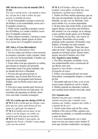 24
108. Sal da terra e luz do mundo (Mt 5,
13-16)
Vós sois o sal da terra, e do mundo a clara
luz, sal que da à vida o sabor, luz que
mostra o caminho do amor.
1. Se há fraternidade é porque a nossa luz
ali brilhou, se há comunidade, nosso sal o
Evangelho conservou.
2. Onde existe a partilha é porque a nossa
luz ali brilhou, se é unida a família, nosso
sal o Evangelho conservou.
3. Hoje estamos reunidos, é porque a nossa
luz aqui brilhou, dando graças ao Deus
vivo, nosso sal o Evangelho conservou.
109. Salve, ó Cruz libertadora!
Salve, ó Cruz libertadora! (bis)
1. Em teu corpo sem beleza e nem encanto,
tu assumes o pecado e todo o pranto. Junto
a ti está a dor da humanidade, ó Senhor, de
todos nós tem piedade.
2. Estas mãos com que erguestes os caídos,
que tiraram as amarras do oprimido.
Amarradas nesta Cruz pela maldade, vão
ao mundo devolver a liberdade.
3. Os teus pés que percorreram os
caminhos, que levaram Boa Nova aos
pequeninos, são pregados pelo homem
iludido, mas teu Reino nunca mais será
detido.
4. Este povo aqui reunido quer louvar-te,
pois a vida devolveste em toda parte. Os
caminhos da esperança tu abriste, desta
cruz com todo o mundo ressurgiste.
110. Sê a rocha que me abriga (ANO A)
(6º D. C.) Sê a rocha que me abriga, casa
forte que me salva; para honra do teu
nome és o guia que me ampara!
(7º D. C.) Confiei em teu amor, tu me
salvas e eu me alegro; ao senhor eu
cantarei pelo bem que me tem feito!
(8º D. C.) O Senhor é meu apoio, da
angústia me livrou; o Senhor é meu amigo
e por isso me salvou!
(9º D. C.) Ó Senhor, olha pra mim,
piedade, estou aflito; vê minha dor, meu
sofrimento e perdoa meus delitos!
1. Ponho em Deus minha esperança, que eu
não seja envergonhado. Já que és justo, me
defende: sei que vou ser libertado. Vem
ouvir minha voz, eu estou angustiado.
2. Sê pra mim uma rocha firme, sê pra mim
seguro abrigo, sê pra mim uma fortaleza.
Me orienta e eu vou contigo, eu te entrego
o meu espírito desde agora, eu te bendigo.
3. Confiando em tua face, vão vencer os
intrigantes. Recebidos em tu tenda,
proteção terão constante. Sê bendito, meu
Senhor, sê bendito em todo instante.
4. Eu dizia na afiliação: “Deus não quer
saber de mim". Vejo agora que me ouviu,
quando eu reclamei assim. Santos todos,
amem, louvem O Senhor, até o fim!
111. Seguirei o meu Senhor
1. Por Deus chamado, escolhido. Livre,
sou comprometido com a construção de
seu Reino entre nós.
Seguirei o meu Senhor, vivendo o
Evangelho do amor.
2. Pobre, sou enriquecido por um amor
feito pleno, comungando sempre a vontade
do Pai.
3. Deixando tudo por Cristo, a ele só me
reservo para, disponível, servir o irmão.
4. Minha resposta ao chamado é radical,
sem medida numa adesão renovada, atual.
112. Sejamos um
Sejamos um para que o mundo creia,
sejamos um para que o mundo creia,
sejamos um, irmãos, sejamos um, irmãs, e
o mundo há de crer!
1. Assim como Jesus está no Pai, como
também o Pai está no Filho, sejamos nós
perfeitos na unidade, e o mundo reconheça
o amor de Deus.
2. Um novo mandamento, eis o sinal:
amar-vos uns aos outros como irmãos! É
nisto que seremos conhecidos: sua Igreja,
 