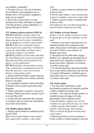 25
seu rebanho, comunhão!
3. O corpo é um só, a fé, um só batismo,
um só Espírito, ema esperança, um só
Senhor, um é o Pai de todos: ninguém e
nada vai nos separar!
4. De Cristo o corpo somos, os seus
membros nós todos, batizados no Espírito
com dons diversos, graças diferentes: é a
Igreja edificada no Amor!
113. Senhor, escuta as preces (ANO A)
(24º D. C.) Senhor, escuta as preces do
servo teu, do povo teu eleito e bem amado;
dá paz aos que em ti creem e verdadeiros
teus mensageiros se achem comprovados!
(25º D. C.) Eu sou a salvação do povo
meu, do povo meu, quem diz é o Senhor. Se
o povo por mim clama, seu Deus serei e
ouvirei pra sempre o seu clamor.
(26º D. C.) Senhor, tu tens razão, bem feito
foi, bem feito foi, pois contra a ti pecamos!
Mas pela tua honra, misericórdia de nós,
agora, a ti nós suplicamos!
(27º D. C.) Senhor, em tuas mãos a nossa
vida, a nossa lida, a ti ninguém resiste! Ó
Deus do universo, o céu e a terra tu os
fizestes e tudo quanto existe!
1. Quem confia no Senhor é qual monte de
Sião: não tem medo, não se abala, está bem
firme no seu chão.
2. As montanhas rodeiam a feliz Jerusalém.
O Senhor cerca seu povo, para não temer
ninguém.
3. Venha a paz para o teu povo, o teu povo
de Israel. Venha a paz para o teu povo, pois
tu és um Deus fiel!
4. A mão dura dos malvados não esmague
as criaturas, para os justos não mancharem
suas mãos em aventuras.
114. Senhor, quem entrará
1. Senhor, quem entrará no santuário pra te
louvar? (bis)
Quem tem as mãos limpas e um coração
puro, quem não é vaidoso, e sabe amar.
(bis)
2. Senhor, eu quero entrar no santuário pra
te louvar. (bis)
Ó Dá-me mãos limpas, e um coração puro,
arranca a vaidade, ensina-me a amar. (bis)
3. Senhor, já posso entrar no santuário pra
te louvar. (bis)
Teu sangue me lava, teu fogo me queima, o
Espírito Santo inunda meu ser. (bis)
115. Senhor, se tu me chamas
Senhor, se tu me chamas eu quero te ouvir.
Se queres que eu te siga respondo: eis-me,
aqui!
1. Profetas te ouviram e seguiram tua voz,
andaram mundo afora e pregaram sem
temor. Seus passos tu firmaste, sustentando
seu vigor. Profeta, tu me chamas: vê
Senhor, aqui estou!
2. Nos passos do teu filho toda a Igreja
também vai, seguindo teu chamado de ser
santa qual Jesus. Apóstolos e mártires se
deram sem medir. Apóstolo, me chamas:
vê senhor, estou aqui!
3. Os séculos passaram, não passou porém
tua voz que chama ainda hoje, que convida
a te seguir. Há homens e mulheres que te
amam mais que a si, e dizem com firmeza:
vê senhor, estou aqui!
116. Serei o amor
1. Em meu amor pela Igreja e ardor
missionário eu quisera ser apóstolo, profeta
e mártir, também sacerdote, tudo
escolher!... No corpo do Senhor, porém, os
membros nunca são iguais: do todo
procurando o bem, nenhum é mais.
Corpo do Senhor, a Igreja, deve ter um
coração: pra que santa ela seja, eis o amor
- minha vocação! Dom melhor, o mais
perfeito, tudo abrange, tudo alcança...
Pulsa o coração da Igreja em meu peito:
serei o amor!
2. Quisera percorrer a terra e anunciar o
Cristo a todos os irmãos; plantar a cruz em
 