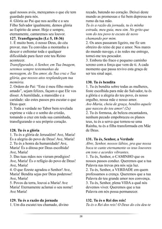 28
qual nossos avós, mereçamos o que ele tem
guardado para nós.
4. Glória ao Pai que nos acolhe e a seu
Filho Salvador igualmente, demos glória
ao Espírito de amor. Hoje e sempre,
eternamente, cantaremos seu louvor.
127. Transfiguração (Lc 5, 18-36)
1. É muito bom, ó nosso Deus, do céu
provar, mas Tu convidas a montanha a
descer e enfrentar toda e qualquer
dificuldade para fazer este teu Reino
acontecer.
Transfigurados, ó Senhor, em Tua Imagem,
seremos sempre testemunhas da
mensagem, do Teu amor, da Tua cruz e Tua
glória, que nossos atos resplandeçam tua
memória.
2. Ordem do Pai: “Este é meu filho muito
amado”, sejam felizes, façam o que Ele vos
disser. A humildade, a mansidão e a
caridade: são estes passos pra escutar o que
Deus quer.
3. Toda a verdade no Tabor bem revelada
exprime a vida e o sonho do cristão,
tomando a cruz em toda sua caminhada,
transfigurando o seu próprio coração.
128. Tu és a glória
1. Tu és a glória de Jerusalém! Ave, Maria!
És a alegria do povo de Deus! Ave, Maria!
2. Tu és a honra da humanidade! Ave,
Maria! És a ditosa por Deus escolhida!
Ave, Maria!
3. Das tuas mãos nos vieram prodígios!
Ave, Maria! És o refúgio do povo de Deus!
Ave, Maria!
4. O que fizeste agradou o Senhor! Ave,
Maria! Bendita sejas por Deus poderoso!
Ave, Maria!
5. Povos da terra, louvai a Maria! Ave
Maria! Eternamente aclamai o seu nome!
Ave Maria!
129. Tu és a razão da jornada
1. Um dia escutei teu chamado, divino
recado, batendo no coração. Deixei deste
mundo as promessas e fui bem depressa no
rumo da tua mão.
Tu és a razão da jornada, tu és minha
estrada, meu guia, meu sim. No grito que
vem do teu povo te escuto de novo
chamando por mim.
2. Os anos passaram ligeiro, me fiz um
obreiro do reino de paz e amor. Nos mares
do mundo navego, e às redes me entrego,
tornei-me teu pescador.
3. Embora tão fraco e pequeno caminho
sereno com a força que vem de ti. A cada
momento que passa revivo esta graça de
ser teu sinal aqui.
130. Tu és bendita
1. Tu és bendita sobre todas as mulheres,
foste escolhida para mãe do Salvador, tu és
a glória e a alegria do teu povo, és nosso
orgulho, nossa mãe e nosso amor.
Ave-Maria, cheia de graça, bendito aquele
que nasceu do teu amor! (2x)
2. Tu és formosa, de beleza encantadora,
nenhum pecado empobreceu os planos
teus, tu és a serva que tornou-se uma
Rainha, tu és a filha transformada em Mãe
de Deus.
131. Tu és, Senhor, a Verdade
Abre, Senhor, nossos lábios, pra que nossa
boca te cante eternamente os teus louvores
em tons e acordes vibrantes.
1. Tu és, Senhor, o CAMINHO que os
nossos passos conduz. Queremos que a tua
Palavra nas trevas pra nós seja luz.
2. Tu és, Senhor, a VERDADE em quem
professamos a crença. Queremos que a tua
Palavra do teu grande amor nos convença.
3. Tu és, Senhor, plena VIDA a qual nós
devemos viver. Queremos que a tua
Palavra em nós possa permanecer.
132. Tu és o Rei dos reis!
Tu és o Rei dos reis! O Deus do céu deu-te
 
