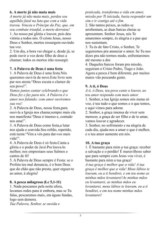2
6. A morte já não mata mais
A morte já não mata mais, perdeu seu
aguilhão fatal na luta que com a vida
travou. Venceu o Príncipe da Paz, que, em
seu combate triunfal, a morte derrotou!
1. Ao nosso pai glória e louvor, pois deu
vitória a todos nós. Ó cristo Jesus, nosso
Deus e Senhor, mortos ressurgem ouvindo
tua voz.
2. Um dia, a hora vai chegar e, desde já, se
pode ouvir a voz deste filho de deus a
chamar; todos os mortos irão ressurgir.
7. A Palavra de Deus é uma festa
1. A Palavra de Deus é uma festa.Nós
queremos ouvi-la de novo.Este livro sem
par nos atesta:“Deus escuta o clamor de
seu povo!”.
Vamos juntos cantar celebrando o que
Deus fez e faz para nós. A Palavra é o
amor nos falando; com amor ouviremos
sua voz!
2. A Palavra de Deus, nossa festa,para
ouvi-la a Igreja nos chama;sempre mais ela
nos manifesta:“Deus é imenso e, contudo
nos ama!”.
3. A Palavra de Deus como festa,a lutar
nos ajuda e convida.Seu refrão, repetido,
está nesta:“Vim a vós para dar-vos mais
vida!”.
4. A Palavra de Deus é só festa.Canta a
glória e o poder de Javé.Pra louva-lo
melhor, nos emprestaos seus Salmos e
cantos de fé!
5. A Palavra de Deus sempre é Festa: se o
Profeta teu mal denuncia, é o bom Deus
que do chão que não presta, quer erguer-te
ao amor, à alegria!
8. A pesca milagrosa (Lc 5,1-11)
1. Nada pescamos pela noite afora,
lavamos redes para ir embora, mas se Tu
falas, pescaremos mais, em águas fundas,
logo sem demora.
Tua Palavra, Senhor, se ouvida e
praticada, transforma a vida em amor,
missão por Ti iniciada, basta responder um
sim e ir contigo até o fim.
2. São tantos peixes, as redes se
arrebentam, as duas barcas cheias se
apresentam. Senhor Jesus, nós Te
amaremos sempre, és alegria e a paz que
nos sustentam.
3. Tu és de fato Cristo, o Senhor, Te
seguiremos pra anunciar o amor. Se Tu nos
dizes pra não termos medo, enfrentaremos
até mesmo a dor.
4. Daqueles barcos foram pra missão,
seguiram o Cristo Pedro, Tiago e João.
Agora a pesca é bem diferente, por muitos
mares vão pescando gente.
9. A ti, ó Deus
A ti, ó Deus, teu povo cante o louvor, ao
teu amor responda com mais amor.
1. Senhor, a tua Igreja somos nós numa só
voz, é teu tudo o que somos e o que temos,
e aqui vimos para adorar.
2. Senhor, a graça imensa de viver sem
merecer, a graça de ser filho e de te amar,
vamos louvar e agradecer.
3. Senhor, no sofrimento e na alegria de
cada dia, ajuda-nos a amar o que é melhor,
e o teu amor aumente em nós.
10. A tua graça
1. É bastante para mim a tua graça: receber
a salvação e o perdão! É maravilhoso saber
que para sempre com Jesus vou viver, é
bastante para mim a tua graça!
A tua graça é melhor que a vida! A tua
graça é melhor que a vida! Meus lábios te
louvam, eu a ti bendirei, e em teu nome as
minhas mãos levantarei!As minhas mãos
eu levantarei, as minhas mãos eu
levantarei, meus lábios te louvam, eu a ti
bendirei, e em teu nome minhas mãos
levantarei!
 