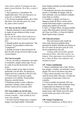 29
reino, força e glória! E entregou nas tuas
mãos a nossa história. Tu és Rei e o amor é
a tua lei!
1. Sou o primeiro e o derradeiro, fui
ungido pelo amor. Vós sois meu povo, eu
vosso rei, e o Senhor redentor!
2. Vos levarei às grandes fontes, dor e fome
não tereis. Vós sois meu povo, Eu vosso
rei, junto a mim vivereis!
133. Tua voz me fez refletir
1. Quando chamaste os doze primeiros pra
te seguir sei que chamavas todos os que
haviam de vir.
Tua voz me fez refletir, deixei tudo pra te
seguir. Nos teus mares eu quero navegar.
(bis)
2. Quando pediste aos doze primeiros: "ide
e ensinai" sei que pediste a todos nós:
"evangelizai!”.
3. Quando enviaste os doze primeiros de
dois em dois sei que enviavas todos os que
viessem depois.
134. Um só coração
1. Eu sei, em todos os momentos, em todos
os tormentos, sempre estarei aqui. Eu sei,
no verão ou no frio do inverno viverei
assim.
2. Quero sempre ao teu lado ser eterno
namorado e ser tão feliz. Na tristeza ou
alegria serei teu a cada dia e fiel até o fim.
3. O nosso amor só cresceu e agora
encontrou-se no infinito. Nosso jardim
floresceu, está tão bonito.
4. Plantamos juntos o amor, colhemos
esperança e doação, muito carinho e
ternura: somos um só coração. (bis)
135. Uma mulher no céu foi vista
Uma mulher no céu foi vista. (Bis) De doze
estrelas coroada, /: toda vestida de sol e
com a lua calçada.
1. Na mais terrível intriga entre a serpente
antiga e esta frágil mulher. Todo poder
deste mundo, portanto um ódio profundo,
parece vitória ter.
2. Os poderosos da terra vão semeando a
guerra; é o batalhão do dragão, todo de
ouro enfeitado, com seu dinheiro roubado,
tenta iludir os cristãos.
3. A mulher é a Igreja, sua força é a
fraqueza, poder de Deus é assim: neste
mundo desterrada sempre a marchar sem
parada pras regiões do sem-fim.
4. Salve, ó Virgem Maria, da Igreja modelo
e guia, Mãe desta gente mestiça! A graça
do Cristo, teu Filho, e a força do Espírito
Santo façam reinar a justiça!
136. Valsa da ternura
Soa com ternura uma canção de
amor, qual misterioso palpitar desta
presença do Senhor. Quando esta aliança se
faz vivo sinal, de um novo jeito de viver,
de um compromisso tão real...
Começa então um lar feliz, guiado
pela mão de Deus: Amor fiel, na dor e na
alegria. Vivas esperanças, nova história se
faz, o Amor de Deus vem confirmar com
um futuro de paz!
137. Vamos caminhando
1. Vamos caminhando lado a lado. Somos
teus amigos, ó Senhor, tua amizade é nossa
alegria. Por isso te louvamos com amor.
2. Seja o nosso encontro com o Pai, um
sinal de nossa união. Para que, vivendo nós
a sua graça, levemos paz e amor aos
corações.
3. Cristo é modelo de amizade. Pois nos
deu a vida por amor. Dele recebemos força
e alegria para nos doarmos ao irmão.
4. Nossa luz e força é o Senhor. Ele, que
alegra nossa vida! Sendo nosso Pai, quer
ser um irmão, por amor se faz nossa
comida.
138. Vamos! É primavera
1. Vamos! É primavera: as flores vão se
 