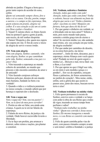 30
abrindo no jardim. Chegou a hora que a
gente tanto espera de acordar do sono,
enfim.
Quem vai semeando sempre chora, fere a
mão e só se cansa. Um dia, porém, rompe
a aurora, e o campo se faz esperança. Sim,
quem semeou em pranto, alegria vai
colher. E o seu coração se faz um só canto
pra Deus exaltar e bendizer.
2. Vejam! É outono cheio: os frutos fazem
festa no pomar.E agora a gente já pode,
sem receio, de mil sonhos despertar.
3. Vamos! Desperta o dia: quem nos espera
não espera em vão. É fim de curso e início
de alegria de servir o nosso irmão.
139. Vem com alegria
Vem com alegria, Senhor, cantando, vêm
com alegria, Senhor, os que caminham
pela vida, Senhor, semeando a tua paz e o
amor! (bis)
1. Vêm trazendo a esperança ao mundo
coberto de ansiedade, ao mundo que
procura e não encontra caminhos de amor e
de amizade!
2. Vêm fazendo corajosos esforços
fraternos pela paz, desejos de um mundo
mais humano, fundado no bem e na
verdade!
3. Quando o ódio e a violência penetram
no nosso coração, o mundo saberá que por
herança o esperam dor e desilusão.
140. Vem e segue-me
Vem e segue-me! Vem, sou teu pastor! /:
Vem, eu te farei do meu povo servidor!
1. Porém eu não sei falar, sou ainda uma
criança. A quem eu te enviar falarás da
esperança.
2. Falarás do novo Reino, da justiça e da
verdade. Onde houver escravidão levarás a
liberdade.
3. Eu te faço um profeta, pra arrancar e
destruir, sobre reinos e nações, pra plantar
e construir.
141. Venham, sedentos e famintos
Atenção, todos que estão com sede!
Atenção, todos que estão com fome! Venha
o sedento, buscar seu alimento na fonte da
alegria que sacia o ser! Venha o faminto
saber: sua fome eu sinto! Manjares em
fartura, bem que dura ele há de ter!
1. Por que gastar o dinheiro em vaidade, se
a felicidade está no meu amor?! Voltem a
mim, pois neste mundo tudo passa,
somente a minha graça tem do eterno o
sabor! Se ouvirem minha voz, não andarão
mais tristes, sós: seu coração em paz terão,
de alegria exultarão!
2. Por que andar por caminhos do deserto,
se eu estou bem perto, me deixo
encontrar?... Junto de mim, descanso, paz e
esperança; eterna Aliança com vocês quero
selar! Piedade eu terei de quem seguir a
minha Lei... Deixem o mal, treva fatal: sou
o Bem, a Luz total!
3. Por que apoiar no que é frágil sua vida,
se em mim é sem medida a graça e o
perdão?... Em vez de espinhos, cresçam
flores e palmeiras, de frutos sementeiras,
no jardim do coração!.. Meu nome, então,
enfim, será a glória dos que assim os
passos seus, junto dos meus, buscam novos
terra e céus!
142. Venham trabalhar na minha vinha
1. Feliz quem permanece à escuta do
Senhor, convive com a verdade e se lança
com ardor á obra do seu Reino que a todos
dá vigor, trazendo ao nosso tempo bom
perfume e sabor!
“Venham todos trabalhar na minha
vinha!” Quem nos convida é Jesus nosso
Senhor, Ele mesmo inaugurou o mundo
novo, e o seu Reino se constrói com muito
amor.
2. Feliz de quem caminha pelas vias do
amor, com passos ritmados sempre avante
e sem temor: celebra a bondade e a justiça
 