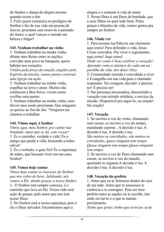 31
do Senhor e dança de alegria mesmo
quando existe a dor.
3. Feliz quem comunica os prodígios do
Senhor e faz de sua vida um poema de
louvor, proclama sem reservas o primado
do Amor, o qual venceu o mundo em
beleza e fulgor!
143. Venham trabalhar na vinha
1. Venham trabalhar na minha vinha,
dilatar meu Reino entre as nações,
convidar meu povo ao banquete, quero
habitar nos corações.
Unidos pela força da oração, ungidos pelo
Espírito da missão, vamos juntos construir
uma Igreja em ação.
2. Venham trabalhar na minha vinha,
espalhar na terra o amor. Muitos não
conhecem a Boa Nova, vivem como
ovelhas sem pastor.
3. Venham trabalhar na minha vinha, com
fervor meu nome proclamar. Que ninguém
se queixe ao fim do dia: “Ninguém me
chamou a trabalhar.
144. Vimos aqui, ó Senhor
Vimos aqui, meu Senhor, pra cantar tua
bondade, amor que se dá, sem cessar!
1. És o caminho, verdade e vida! És o
amigo que perde a vida, buscando a todos
salvar!
2. És o rochedo, o guia fiel! És a esperança
de todos, que buscam viver em tua casa,
Senhor!
145. Vimos hoje cantar
Vimos hoje cantar os louvores do Senhor,
que nos cobre de bens. Jubilando, nós
vamos a Ele, dando graças a nosso Senhor.
1. O Senhor está sempre conosco, é o
caminho que leva ao Pai. Nossa vida será
ação de graças, pelo amor que nos tem
nosso Deus.
2. No Senhor está a nossa esperança, pois é
ele o Deus salvador. Encontramos aqui a
alegria e o sustento à vida de amor.
3. Nosso Deus é um Deus de bondade, que
a seus filhos só quer todo bem. Pelas
graças e bênçãos da vida, somos gratos pra
sempre ao Senhor.
146. Vinde ver
1. Para escutar tua Palavra, me chamaste:
aqui estou! Para defender a vida, Jesus
Cristo convidou. Pra viver o seguimento,
aqui estou! Aqui estou!
Vinde ver como é bom celebrar a vocação!
Aprender com os talentos de cada um na
partilha da vida, dos dons! (bis)
2. Comunidade reunida é convidada a viver
o Evangelho em sua vida para o chamado
responder. Ter coragem, decisão: é preciso
ter! É preciso ter!
3. Ser presença missionária, discernindo a
vocação com atitude solidária, a serviço da
missão. Disponível pra segui-lo, na oração!
Na oração!
147. Vocação
1. Se ouvires a voz do vento, chamando
sem cessar, se ouvires a voz do tempo,
mandando esperar... A decisão é tua. A
decisão é tua. A decisão é tua.
São muitos os convidados, são muitos os
convidados, quase ninguém tem tempo.
Quase ninguém tem tempo.Quase ninguém
tem tempo.
2. Se ouvires a voz de Deus chamando sem
cessar, se ouvires a voz do mundo,
querendo te enganar.A decisão é tua. A
decisão é tua. A decisão é tua.
148. Vocação do profeta
1. Antes que eu te formasse dentro do seio
de tua mãe. Antes que tu nascesses te
conhecia e te consagrei. Para ser meu
profeta entre as nações eu te escolhi, irás
onde enviar-te e o que te mando
proclamarás.
Tenho que gritar, tenho que arriscar, ai de
 