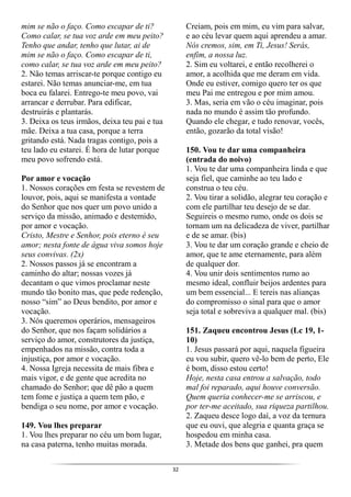 32
mim se não o faço. Como escapar de ti?
Como calar, se tua voz arde em meu peito?
Tenho que andar, tenho que lutar, ai de
mim se não o faço. Como escapar de ti,
como calar, se tua voz arde em meu peito?
2. Não temas arriscar-te porque contigo eu
estarei. Não temas anunciar-me, em tua
boca eu falarei. Entrego-te meu povo, vai
arrancar e derrubar. Para edificar,
destruirás e plantarás.
3. Deixa os teus irmãos, deixa teu pai e tua
mãe. Deixa a tua casa, porque a terra
gritando está. Nada tragas contigo, pois a
teu lado eu estarei. É hora de lutar porque
meu povo sofrendo está.
Por amor e vocação
1. Nossos corações em festa se revestem de
louvor, pois, aqui se manifesta a vontade
do Senhor que nos quer um povo unido a
serviço da missão, animado e destemido,
por amor e vocação.
Cristo, Mestre e Senhor, pois eterno é seu
amor; nesta fonte de água viva somos hoje
seus convivas. (2x)
2. Nossos passos já se encontram a
caminho do altar; nossas vozes já
decantam o que vimos proclamar neste
mundo tão bonito mas, que pede redenção,
nosso “sim” ao Deus bendito, por amor e
vocação.
3. Nós queremos operários, mensageiros
do Senhor, que nos façam solidários a
serviço do amor, construtores da justiça,
empenhados na missão, contra toda a
injustiça, por amor e vocação.
4. Nossa Igreja necessita de mais fibra e
mais vigor, e de gente que acredita no
chamado do Senhor; que dê pão a quem
tem fome e justiça a quem tem pão, e
bendiga o seu nome, por amor e vocação.
149. Vou lhes preparar
1. Vou lhes preparar no céu um bom lugar,
na casa paterna, tenho muitas morada.
Creiam, pois em mim, eu vim para salvar,
e ao céu levar quem aqui aprendeu a amar.
Nós cremos, sim, em Ti, Jesus! Serás,
enfim, a nossa luz.
2. Sim eu voltarei, e então recolherei o
amor, a acolhida que me deram em vida.
Onde eu estiver, comigo quero ter os que
meu Pai me entregou e por mim amou.
3. Mas, seria em vão o céu imaginar, pois
nada no mundo é assim tão profundo.
Quando ele chegar, e tudo renovar, vocês,
então, gozarão da total visão!
150. Vou te dar uma companheira
(entrada do noivo)
1. Vou te dar uma companheira linda e que
seja fiel, que caminhe ao teu lado e
construa o teu céu.
2. Vou tirar a solidão, alegrar teu coração e
com ele partilhar teu desejo de se dar.
Seguireis o mesmo rumo, onde os dois se
tornam um na delicadeza de viver, partilhar
e de se amar. (bis)
3. Vou te dar um coração grande e cheio de
amor, que te ame eternamente, para além
de qualquer dor.
4. Vou unir dois sentimentos rumo ao
mesmo ideal, confluir beijos ardentes para
um bem essencial... E tereis nas alianças
do compromisso o sinal para que o amor
seja total e sobreviva a qualquer mal. (bis)
151. Zaqueu encontrou Jesus (Lc 19, 1-
10)
1. Jesus passará por aqui, naquela figueira
eu vou subir, quero vê-lo bem de perto, Ele
é bom, disso estou certo!
Hoje, nesta casa entrou a salvação, todo
mal foi reparado, aqui houve conversão.
Quem queria conhecer-me se arriscou, e
por ter-me aceitado, sua riqueza partilhou.
2. Zaqueu desce logo daí, a voz da ternura
que eu ouvi, que alegria e quanta graça se
hospedou em minha casa.
3. Metade dos bens que ganhei, pra quem
 