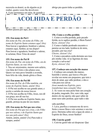 33
necessita eu doarei, se de alguém eu já
roubei, quatro vezes lhe devolverei.
4. A paz permanece em mim, de quando o
Senhor passou por aqui, deu o céu e o
abrigo pra quem tinha se perdido.
152. Em nome do Pai I
Em nome do Pai, em nome do Filho, em
nome do Espírito Santo estamos aqui! (bis)
Para louvar e agradecer, bendizer e adorar,
estamos aqui, Senhor, ao teu dispor!
Para louvar e agradecer, bendizer e adorar,
te aclamar, Deus Trino de amor!
153. Em nome do Pai II
Em nome do Pai, em nome do Filho, em do
Espírito Santo, eu vou! (bis)
1. Vou ser missionário, mesmo sem salário,
vou falar de Cristo e dos planos seus.
Quero ver meu povo lotando a avenida,
bem feliz da vida, dando glória a Deus.
154. Em nome do Pai III
Em nome do Pai, do Filho também, em
nome do Espírito Santo, amém! (bis)
1. O Pai nos acolha no seu grande amor, e
aceite o carinho do nosso louvor.
2. O Pai nos acolha no Filho, Jesus, nos dê
sua graça, nos dê sua luz.
3. O Pai nos acolha no Espírito Santo, nos
guarde, proteja na paz do seu manto.
155. Em nome do Pai que nos criou
Em nome do Pai que nos criou, e do Filho
que nos salvou, e do Espírito Santo que
nos une pelo amor! (bis)
Amém, amém, amém! (3x) Para todo o
sempre, amém!
156. Como a ovelha perdida
1. Como a ovelha perdida, pelo pecado
ferida; eu te suplico perdão, ó Bom Pastor!
Kyrie, eleison! (3x)
2. Como o ladrão perdoado encontro o
paraíso ao teu lado; lembra-te de mim,
pecador, por tua cruz!
Christe, eleison! (3x)
3. Como a pecadora caída derramo aos teus
pés minha vida; vê as lágrimas do meu
coração e salva-me!
Kyrie, eleison! (3x)
157. Conheço um coração tão manso
1. Conheço um coração tão manso,
humilde e sereno, que louva o Pai por
revelar seu nome aos pequenos, que tem o
dom de amar, que sabe perdoar, e deu a
vida para nos salvar.
Jesus manda teu Espírito, para
transformar meu coração! (bis)
2. Às vezes no meu peito bate um coração
de pedra, magoado, frio, sem vida, aqui
dentro ele me aperta; não quer saber de
amar nem sabe perdoar, quer tudo e não
sabe partilhar.
3. Lava, purifica e restaura-me de novo.
Serás o nosso Deus e nós seremos o seu teu
povo. Derrama sobre nós a água do amor, o
Espírito de Deus, nosso Senhor!
158. Convite gentil
1. Convite gentil não sei desprezar. Que
ACOLHIDA E PERDÃO
 