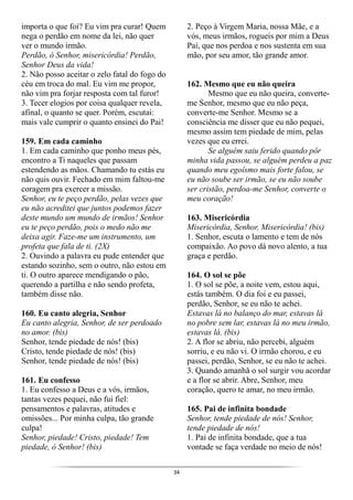34
importa o que foi? Eu vim pra curar! Quem
nega o perdão em nome da lei, não quer
ver o mundo irmão.
Perdão, ó Senhor, misericórdia! Perdão,
Senhor Deus da vida!
2. Não posso aceitar o zelo fatal do fogo do
céu em troca do mal. Eu vim me propor,
não vim pra forjar resposta com tal furor!
3. Tecer elogios por coisa qualquer revela,
afinal, o quanto se quer. Porém, escutai:
mais vale cumprir o quanto ensinei do Pai!
159. Em cada caminho
1. Em cada caminho que ponho meus pés,
encontro a Ti naqueles que passam
estendendo as mãos. Chamando tu estás eu
não quis ouvir. Fechado em mim faltou-me
coragem pra exercer a missão.
Senhor, eu te peço perdão, pelas vezes que
eu não acreditei que juntos podemos fazer
deste mundo um mundo de irmãos! Senhor
eu te peço perdão, pois o medo não me
deixa agir. Faze-me um instrumento, um
profeta que fala de ti. (2X)
2. Ouvindo a palavra eu pude entender que
estando sozinho, sem o outro, não estou em
ti. O outro aparece mendigando o pão,
querendo a partilha e não sendo profeta,
também disse não.
160. Eu canto alegria, Senhor
Eu canto alegria, Senhor, de ser perdoado
no amor. (bis)
Senhor, tende piedade de nós! (bis)
Cristo, tende piedade de nós! (bis)
Senhor, tende piedade de nós! (bis)
161. Eu confesso
1. Eu confesso a Deus e a vós, irmãos,
tantas vezes pequei, não fui fiel:
pensamentos e palavras, atitudes e
omissões... Por minha culpa, tão grande
culpa!
Senhor, piedade! Cristo, piedade! Tem
piedade, ó Senhor! (bis)
2. Peço à Virgem Maria, nossa Mãe, e a
vós, meus irmãos, rogueis por mim a Deus
Pai, que nos perdoa e nos sustenta em sua
mão, por seu amor, tão grande amor.
162. Mesmo que eu não queira
Mesmo que eu não queira, converte-
me Senhor, mesmo que eu não peça,
converte-me Senhor. Mesmo se a
consciência me disser que eu não pequei,
mesmo assim tem piedade de mim, pelas
vezes que eu errei.
Se alguém saiu ferido quando pôr
minha vida passou, se alguém perdeu a paz
quando meu egoísmo mais forte falou, se
eu não soube ser irmão, se eu não soube
ser cristão, perdoa-me Senhor, converte o
meu coração!
163. Misericórdia
Misericórdia, Senhor, Misericórdia! (bis)
1. Senhor, escuta o lamento e tem de nós
compaixão. Ao povo dá novo alento, a tua
graça e perdão.
164. O sol se põe
1. O sol se põe, a noite vem, estou aqui,
estás também. O dia foi e eu passei,
perdão, Senhor, se eu não te achei.
Estavas lá no balanço do mar, estavas lá
no pobre sem lar, estavas lá no meu irmão,
estavas lá. (bis)
2. A flor se abriu, não percebi, alguém
sorriu, e eu não vi. O irmão chorou, e eu
passei, perdão, Senhor, se eu não te achei.
3. Quando amanhã o sol surgir vou acordar
e a flor se abrir. Abre, Senhor, meu
coração, quero te amar, no meu irmão.
165. Pai de infinita bondade
Senhor, tende piedade de nós! Senhor,
tende piedade de nós!
1. Pai de infinita bondade, que a tua
vontade se faça verdade no meio de nós!
 