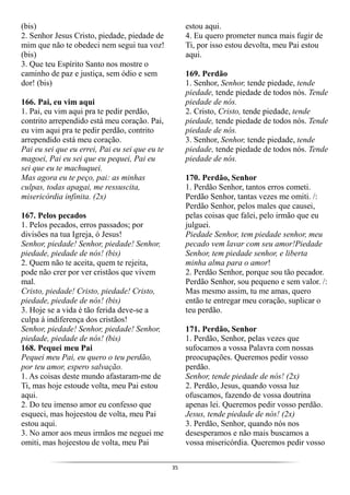 35
(bis)
2. Senhor Jesus Cristo, piedade, piedade de
mim que não te obedeci nem segui tua voz!
(bis)
3. Que teu Espírito Santo nos mostre o
caminho de paz e justiça, sem ódio e sem
dor! (bis)
166. Pai, eu vim aqui
1. Pai, eu vim aqui pra te pedir perdão,
contrito arrependido está meu coração. Pai,
eu vim aqui pra te pedir perdão, contrito
arrependido está meu coração.
Pai eu sei que eu errei, Pai eu sei que eu te
magoei, Pai eu sei que eu pequei, Pai eu
sei que eu te machuquei.
Mas agora eu te peço, pai: as minhas
culpas, todas apagai, me ressuscita,
misericórdia infinita. (2x)
167. Pelos pecados
1. Pelos pecados, erros passados; por
divisões na tua Igreja, ó Jesus!
Senhor, piedade! Senhor, piedade! Senhor,
piedade, piedade de nós! (bis)
2. Quem não te aceita, quem te rejeita,
pode não crer por ver cristãos que vivem
mal.
Cristo, piedade! Cristo, piedade! Cristo,
piedade, piedade de nós! (bis)
3. Hoje se a vida é tão ferida deve-se a
culpa à indiferença dos cristãos!
Senhor, piedade! Senhor, piedade! Senhor,
piedade, piedade de nós! (bis)
168. Pequei meu Pai
Pequei meu Pai, eu quero o teu perdão,
por teu amor, espero salvação.
1. As coisas deste mundo afastaram-me de
Ti, mas hoje estoude volta, meu Pai estou
aqui.
2. Do teu imenso amor eu confesso que
esqueci, mas hojeestou de volta, meu Pai
estou aqui.
3. No amor aos meus irmãos me neguei me
omiti, mas hojeestou de volta, meu Pai
estou aqui.
4. Eu quero prometer nunca mais fugir de
Ti, por isso estou devolta, meu Pai estou
aqui.
169. Perdão
1. Senhor, Senhor, tende piedade, tende
piedade, tende piedade de todos nós. Tende
piedade de nós.
2. Cristo, Cristo, tende piedade, tende
piedade, tende piedade de todos nós. Tende
piedade de nós.
3. Senhor, Senhor, tende piedade, tende
piedade, tende piedade de todos nós. Tende
piedade de nós.
170. Perdão, Senhor
1. Perdão Senhor, tantos erros cometi.
Perdão Senhor, tantas vezes me omiti. /:
Perdão Senhor, pelos males que causei,
pelas coisas que falei, pelo irmão que eu
julguei.
Piedade Senhor, tem piedade senhor, meu
pecado vem lavar com seu amor!Piedade
Senhor, tem piedade senhor, e liberta
minha alma para o amor!
2. Perdão Senhor, porque sou tão pecador.
Perdão Senhor, sou pequeno e sem valor. /:
Mas mesmo assim, tu me amas, quero
então te entregar meu coração, suplicar o
teu perdão.
171. Perdão, Senhor
1. Perdão, Senhor, pelas vezes que
sufocamos a vossa Palavra com nossas
preocupações. Queremos pedir vosso
perdão.
Senhor, tende piedade de nós! (2x)
2. Perdão, Jesus, quando vossa luz
ofuscamos, fazendo de vossa doutrina
apenas lei. Queremos pedir vosso perdão.
Jesus, tende piedade de nós! (2x)
3. Perdão, Senhor, quando nós nos
desesperamos e não mais buscamos a
vossa misericórdia. Queremos pedir vosso
 
