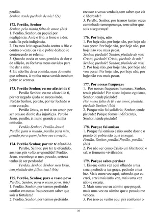 36
perdão.
Senhor, tende piedade de nós! (2x)
172. Perdão, Senhor
Senhor, pela minha falta de amor. (bis)
1. Perdão, Senhor, eu pequei por
negligência. Ante o frio, a fome e a dor,
nada fiz pela indigência.
2. Do meu leito agasalhado contra o frio e
contra o vento, eu via o pobre deitado se
contorcendo ao relento.
3. Quando ouvia os seus gemidos de dor e
de aflição, eu fechava meus ouvidos para
lhe dar a mão.
4. Eu não lhe dava comida, nem do muito
que sobrava, à minha mesa sortida nenhum
pobre se sentava.
173. Perdão Senhor, eu me afastei de ti
Perdão Senhor, eu me afastei de ti,
por ter negado ajuda ao necessitado.
Perdão Senhor, perdão, por ter fechado o
meu coração.
Perdão Jesus, eu traí o teu amor, por
ser omisso diante das injustiças. Perdão
Jesus, perdão, é muito grande a minha
omissão.
Perdão Senhor! Perdão Jesus!
Perdão para o mundo, perdão para mim,
perdão para quem fechou seu coração.
174. Perdão Senhor, por ter te ofendido
Perdão, Senhor, por ter te ofendido,
aos teus pés volto arrependido! Perdão,
Jesus, reconheço o meu pecado, certeza
tenho de ser perdoado!
Perdão, Senhor, Senhor meu Deus,
tem piedade dos filhos teus! (bis)
175. Perdão, Senhor, para o vosso povo
Perdão, Senhor, para o vosso povo. (bis)
1. Perdão, Senhor, por termos preferido
confiar em nossa fraquezasem saber que
sois a fortaleza!
2. Perdão, Senhor, por termos preferido
recusar a vossa verdade,sem saber que ela
é liberdade!
3. Perdão, Senhor, por termos tantas vezes
caminhado semesperança, sem saber que
sois a segurança!
176. Por hoje, não
1. Por hoje não, por hoje não, por hoje não
vou pecar. Por hoje não, por hoje não, por
hoje não vou mais pecar.
Senhor, piedade! Senhor, piedade de nós!
Cristo, piedade! Cristo, piedade de nós!
Senhor, piedade! Senhor, piedade de nós!
2. Por hoje não, por hoje não, por hoje não
vou pecar. Por hoje não, por hoje não, por
hoje não vou mais pecar.
177. Por nossas fraquezas
1. Por nossas fraquezas humanas, Senhor,
tende piedade! Por nosso injusto egoísmo,
Senhor, tende piedade!
Por nossa falta de fé e de amor, piedade,
piedade Senhor! (bis)
2. Porque não fui solidário, Senhor, tende
piedade! Porque fomos indiferentes,
Senhor, tende piedade!
178. Porque fui omisso
1. Porque fui omisso e não soube doar e o
pranto do pobre não quis enxugar.
Perdão, Senhor, perdão!Perdão, perdão!
(bis)
2. Por não ser como Cristo um libertador, o
sal, o fermento vivificador.
179. Porque sabes perdoar
1. Eis-me outra vez aqui olhando a tua
cruz, pedindo a tua graça, pedindo a tua
luz. Mais outra vez aqui, sabendo que eu
errei, errei mais uma vez, mais uma vez
não te escutei.
2. Mais uma vez eu admito que pequei,
mais uma vez eu admito que o pecado me
venceu.
3. Por isso eu venho aqui pra confessar o
 