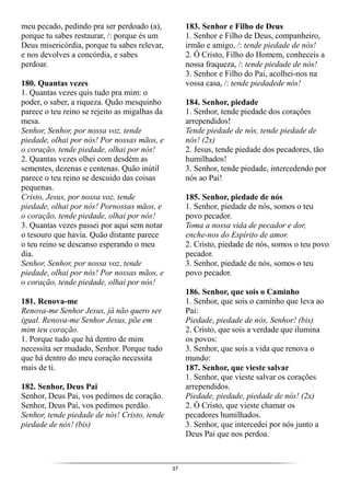 37
meu pecado, pedindo pra ser perdoado (a),
porque tu sabes restaurar, /: porque és um
Deus misericórdia, porque tu sabes relevar,
e nos devolves a concórdia, e sabes
perdoar.
180. Quantas vezes
1. Quantas vezes quis tudo pra mim: o
poder, o saber, a riqueza. Quão mesquinho
parece o teu reino se rejeito as migalhas da
mesa.
Senhor, Senhor, por nossa voz, tende
piedade, olhai por nós! Por nossas mãos, e
o coração, tende piedade, olhai por nós!
2. Quantas vezes olhei com desdém as
sementes, dezenas e centenas. Quão inútil
parece o teu reino se descuido das coisas
pequenas.
Cristo, Jesus, por nossa voz, tende
piedade, olhai por nós! Pornossas mãos, e
o coração, tende piedade, olhai por nós!
3. Quantas vezes passei por aqui sem notar
o tesouro que havia. Quão distante parece
o teu reino se descanso esperando o meu
dia.
Senhor, Senhor, por nossa voz, tende
piedade, olhai por nós! Por nossas mãos, e
o coração, tende piedade, olhai por nós!
181. Renova-me
Renova-me Senhor Jesus, já não quero ser
igual. Renova-me Senhor Jesus, põe em
mim teu coração.
1. Porque tudo que há dentro de mim
necessita ser mudado, Senhor. Porque tudo
que há dentro do meu coração necessita
mais de ti.
182. Senhor, Deus Pai
Senhor, Deus Pai, vos pedimos de coração.
Senhor, Deus Pai, vos pedimos perdão.
Senhor, tende piedade de nós! Cristo, tende
piedade de nós! (bis)
183. Senhor e Filho de Deus
1. Senhor e Filho de Deus, companheiro,
irmão e amigo, /: tende piedade de nós!
2. Ó Cristo, Filho do Homem, conheceis a
nossa fraqueza, /: tende piedade de nós!
3. Senhor e Filho do Pai, acolhei-nos na
vossa casa, /: tende piedadede nós!
184. Senhor, piedade
1. Senhor, tende piedade dos corações
arrependidos!
Tende piedade de nós, tende piedade de
nós! (2x)
2. Jesus, tende piedade dos pecadores, tão
humilhados!
3. Senhor, tende piedade, intercedendo por
nós ao Pai!
185. Senhor, piedade de nós
1. Senhor, piedade de nós, somos o teu
povo pecador.
Toma a nossa vida de pecador e dor,
enche-nos do Espírito de amor.
2. Cristo, piedade de nós, somos o teu povo
pecador.
3. Senhor, piedade de nós, somos o teu
povo pecador.
186. Senhor, que sois o Caminho
1. Senhor, que sois o caminho que leva ao
Pai:
Piedade, piedade de nós, Senhor! (bis)
2. Cristo, que sois a verdade que ilumina
os povos:
3. Senhor, que sois a vida que renova o
mundo:
187. Senhor, que vieste salvar
1. Senhor, que vieste salvar os corações
arrependidos.
Piedade, piedade, piedade de nós! (2x)
2. Ó Cristo, que vieste chamar os
pecadores humilhados.
3. Senhor, que intercedei por nós junto a
Deus Pai que nos perdoa.
 