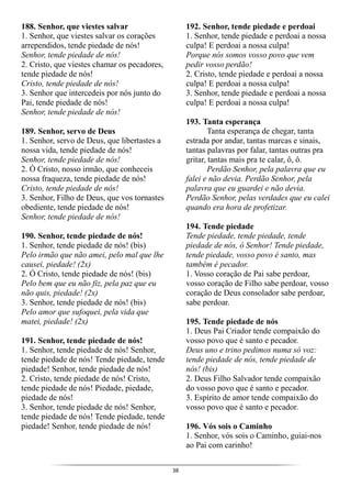 38
188. Senhor, que viestes salvar
1. Senhor, que viestes salvar os corações
arrependidos, tende piedade de nós!
Senhor, tende piedade de nós!
2. Cristo, que viestes chamar os pecadores,
tende piedade de nós!
Cristo, tende piedade de nós!
3. Senhor que intercedeis por nós junto do
Pai, tende piedade de nós!
Senhor, tende piedade de nós!
189. Senhor, servo de Deus
1. Senhor, servo de Deus, que libertastes a
nossa vida, tende piedade de nós!
Senhor, tende piedade de nós!
2. Ó Cristo, nosso irmão, que conheceis
nossa fraqueza, tende piedade de nós!
Cristo, tende piedade de nós!
3. Senhor, Filho de Deus, que vos tornastes
obediente, tende piedade de nós!
Senhor, tende piedade de nós!
190. Senhor, tende piedade de nós!
1. Senhor, tende piedade de nós! (bis)
Pelo irmão que não amei, pelo mal que lhe
causei, piedade! (2x)
2. Ó Cristo, tende piedade de nós! (bis)
Pelo bem que eu não fiz, pela paz que eu
não quis, piedade! (2x)
3. Senhor, tende piedade de nós! (bis)
Pelo amor que sufoquei, pela vida que
matei, piedade! (2x)
191. Senhor, tende piedade de nós!
1. Senhor, tende piedade de nós! Senhor,
tende piedade de nós! Tende piedade, tende
piedade! Senhor, tende piedade de nós!
2. Cristo, tende piedade de nós! Cristo,
tende piedade de nós! Piedade, piedade,
piedade de nós!
3. Senhor, tende piedade de nós! Senhor,
tende piedade de nós! Tende piedade, tende
piedade! Senhor, tende piedade de nós!
192. Senhor, tende piedade e perdoai
1. Senhor, tende piedade e perdoai a nossa
culpa! E perdoai a nossa culpa!
Porque nós somos vosso povo que vem
pedir vosso perdão!
2. Cristo, tende piedade e perdoai a nossa
culpa! E perdoai a nossa culpa!
3. Senhor, tende piedade e perdoai a nossa
culpa! E perdoai a nossa culpa!
193. Tanta esperança
Tanta esperança de chegar, tanta
estrada por andar, tantas marcas e sinais,
tantas palavras por falar, tantas outras pra
gritar, tantas mais pra te calar, ô, ô.
Perdão Senhor, pela palavra que eu
falei e não devia. Perdão Senhor, pela
palavra que eu guardei e não devia.
Perdão Senhor, pelas verdades que eu calei
quando era hora de profetizar.
194. Tende piedade
Tende piedade, tende piedade, tende
piedade de nós, ó Senhor! Tende piedade,
tende piedade, vosso povo é santo, mas
também é pecador.
1. Vosso coração de Pai sabe perdoar,
vosso coração de Filho sabe perdoar, vosso
coração de Deus consolador sabe perdoar,
sabe perdoar.
195. Tende piedade de nós
1. Deus Pai Criador tende compaixão do
vosso povo que é santo e pecador.
Deus uno e trino pedimos numa só voz:
tende piedade de nós, tende piedade de
nós! (bis)
2. Deus Filho Salvador tende compaixão
do vosso povo que é santo e pecador.
3. Espírito de amor tende compaixão do
vosso povo que é santo e pecador.
196. Vós sois o Caminho
1. Senhor, vós sois o Caminho, guiai-nos
ao Pai com carinho!
 