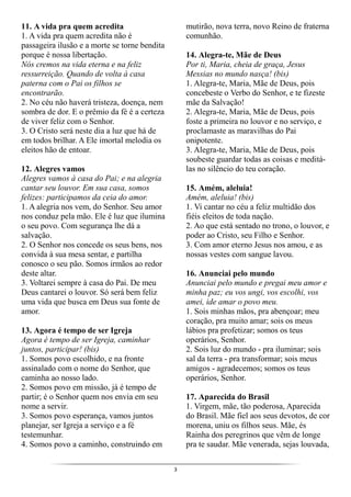 3
11. A vida pra quem acredita
1. A vida pra quem acredita não é
passageira ilusão e a morte se torne bendita
porque é nossa libertação.
Nós cremos na vida eterna e na feliz
ressurreição. Quando de volta à casa
paterna com o Pai os filhos se
encontrarão.
2. No céu não haverá tristeza, doença, nem
sombra de dor. E o prêmio da fé é a certeza
de viver feliz com o Senhor.
3. O Cristo será neste dia a luz que há de
em todos brilhar. A Ele imortal melodia os
eleitos hão de entoar.
12. Alegres vamos
Alegres vamos à casa do Pai; e na alegria
cantar seu louvor. Em sua casa, somos
felizes: participamos da ceia do amor.
1. A alegria nos vem, do Senhor. Seu amor
nos conduz pela mão. Ele é luz que ilumina
o seu povo. Com segurança lhe dá a
salvação.
2. O Senhor nos concede os seus bens, nos
convida à sua mesa sentar, e partilha
conosco o seu pão. Somos irmãos ao redor
deste altar.
3. Voltarei sempre à casa do Pai. De meu
Deus cantarei o louvor. Só será bem feliz
uma vida que busca em Deus sua fonte de
amor.
13. Agora é tempo de ser Igreja
Agora é tempo de ser Igreja, caminhar
juntos, participar! (bis)
1. Somos povo escolhido, e na fronte
assinalado com o nome do Senhor, que
caminha ao nosso lado.
2. Somos povo em missão, já é tempo de
partir; é o Senhor quem nos envia em seu
nome a servir.
3. Somos povo esperança, vamos juntos
planejar, ser Igreja a serviço e a fé
testemunhar.
4. Somos povo a caminho, construindo em
mutirão, nova terra, novo Reino de fraterna
comunhão.
14. Alegra-te, Mãe de Deus
Por ti, Maria, cheia de graça, Jesus
Messias no mundo nasça! (bis)
1. Alegra-te, Maria, Mãe de Deus, pois
concebeste o Verbo do Senhor, e te fizeste
mãe da Salvação!
2. Alegra-te, Maria, Mãe de Deus, pois
foste a primeira no louvor e no serviço, e
proclamaste as maravilhas do Pai
onipotente.
3. Alegra-te, Maria, Mãe de Deus, pois
soubeste guardar todas as coisas e meditá-
las no silêncio do teu coração.
15. Amém, aleluia!
Amém, aleluia! (bis)
1. Vi cantar no céu a feliz multidão dos
fiéis eleitos de toda nação.
2. Ao que está sentado no trono, o louvor, e
poder ao Cristo, seu Filho e Senhor.
3. Com amor eterno Jesus nos amou, e as
nossas vestes com sangue lavou.
16. Anunciai pelo mundo
Anunciai pelo mundo e pregai meu amor e
minha paz; eu vos ungi, vos escolhi, vos
amei, ide amar o povo meu.
1. Sois minhas mãos, pra abençoar; meu
coração, pra muito amar; sois os meus
lábios pra profetizar; somos os teus
operários, Senhor.
2. Sois luz do mundo - pra iluminar; sois
sal da terra - pra transformar; sois meus
amigos - agradecemos; somos os teus
operários, Senhor.
17. Aparecida do Brasil
1. Virgem, mãe, tão poderosa, Aparecida
do Brasil. Mãe fiel aos seus devotos, de cor
morena, uniu os filhos seus. Mãe, és
Rainha dos peregrinos que vêm de longe
pra te saudar. Mãe venerada, sejas louvada,
 