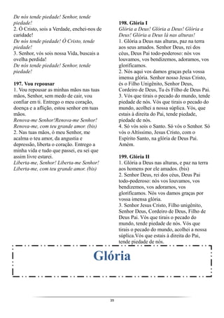 39
De nós tende piedade! Senhor, tende
piedade!
2. Ó Cristo, sois a Verdade, enchei-nos de
caridade!
De nós tende piedade! Ó Cristo, tende
piedade!
3. Senhor, vós sois nossa Vida, buscais a
ovelha perdida!
De nós tende piedade! Senhor, tende
piedade!
197. Vou repousar
1. Vou repousar as minhas mãos nas tuas
mãos, Senhor, sem medo de cair, vou
confiar em ti. Entrego o meu coração,
doença e a aflição, estou senhor em tuas
mãos.
Renova-me Senhor!Renova-me Senhor!
Renova-me, com teu grande amor. (bis)
2. Nas tuas mãos, ó meu Senhor, me
acalma o teu amor, da angustia e
depressão, liberta o coração. Entrego a
minha vida e tudo que passei, eu sei que
assim livre estarei.
Liberta-me, Senhor! Liberta-me Senhor!
Liberta-me, com teu grande amor. (bis)
198. Glória I
Glória a Deus! Glória a Deus! Glória a
Deus! Glória a Deus lá nas alturas!
1. Glória a Deus nas alturas, paz na terra
aos seus amados. Senhor Deus, rei dos
céus, Deus Pai todo-poderoso: nós vos
louvamos, vos bendizemos, adoramos, vos
glorificamos.
2. Nós aqui vos damos graças pela vossa
imensa glória. Senhor nosso Jesus Cristo,
és o Filho Unigênito, Senhor Deus,
Cordeiro de Deus, Tu és Filho de Deus Pai.
3. Vós que tirais o pecado do mundo, tende
piedade de nós. Vós que tirais o pecado do
mundo, acolhei a nossa súplica. Vós, que
estais à direita do Pai, tende piedade,
piedade de nós.
4. Só vós sois o Santo. Só vós o Senhor. Só
vós o Altíssimo, Jesus Cristo, com o
Espírito Santo, na glória de Deus Pai.
Amém.
199. Glória II
1. Glória a Deus nas alturas, e paz na terra
aos homens por ele amados. (bis)
2. Senhor Deus, rei dos céus, Deus Pai
todo-poderoso: nós vos louvamos, vos
bendizemos, vos adoramos, vos
glorificamos. Nós vos damos graças por
vossa imensa glória.
3. Senhor Jesus Cristo, Filho unigênito,
Senhor Deus, Cordeiro de Deus, Filho de
Deus Pai. Vós que tirais o pecado do
mundo, tende piedade de nós. Vós que
tirais o pecado do mundo, acolhei a nossa
súplica.Vós que estais à direita do Pai,
tende piedade de nós.
Glória
 