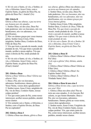 40
4. Só vós sois o Santo, só vós, o Senhor, só
vós, o Altíssimo, Jesus Cristo, com o
Espírito Santo, na glória de Deus Pai, na
glória de Deus Pai./: Amém! (5x)
200. Glória II
Glória a Deus nas alturas, e paz na terra
aos homens por ele amados.
1. Senhor Deus, rei dos céus, Deus Pai
todo-poderoso: nós vos louvamos, nós vos
bendizemos, nós vos adoramos, vos
glorificamos.
2. Nós vos damos graças por vossa imensa
glória. Senhor Jesus Cristo, Filho
unigênito, Senhor Deus, Cordeiro de Deus,
Filho de Deus Pai.
3. Vós que tirais o pecado do mundo, tende
piedade de nós. Vós que tirais o pecado do
mundo, acolhei a nossa súplica. Vós que
estais à direita do Pai, tende piedade de
nós.
4. Só vós sois o Santo, só vós, o Senhor, só
vós, o Altíssimo, Jesus Cristo, com o
Espírito Santo, na glória de Deus Pai.
(Final:) Amém!
201. Glória a Deus
Glória a Deus! Glória a Deus! Glória nas
alturas! (bis)
1. Deus e Pai, nós vos louvamos,
adoramos, bendizemos; damos glória ao
Vosso Nome, vossos dons agradecemos!
2. Senhor nosso, Jesus Cristo, unigênito do
Pai, vós de Deus, Cordeiro Santo, nossas
culpas perdoai!
3. Vós que estais junto do Pai, como nosso
intercessor, acolhei nossos pedidos, atendei
nosso clamor.
4. Vós somente sois o Santo, o Altíssimo, o
Senhor, com o Espírito Divino, de Deus
Pai no esplendor!
202. Glória a Deus I
1. Glória a Deus nas alturas, glória a Deus
nas alturas, glória a Deus nas alturas e paz
na terra aos homens por ele amados.
2. Senhor Deus, rei dos céus, Deus Pai
todo poderoso. Nós vos louvamos, nós vos
bendizemos, nós vos adoramos, nós vos
glorificamos, nós vos damos graças por
vossa imensa glória.
3. Senhor Jesus Cristo, Filho unigênito.
Senhor Deus, Cordeiro de Deus, Filho de
Deus Pai. Vós que tirais o pecado do
mundo, tende piedade de nós. Vós que
tirais o pecado do mundo, acolhei a nossa
súplica. Vós que estais à direita do Pai,
tende piedade de nós.
4. Só vós sois o Santo. Só vós o Senhor. Só
vós o Altíssimo, Jesus Cristo! Com o
Espírito Santo, na glória de Deus Pai.
Amém!
203. Glória a Deus II
1. Glória a Deus! Glória a Deus! Glória ao
Pai! (bis)
A ele seja a glória! (bis) Aleluia, amém.
(4x)
2. Glória a Deus! Glória a Deus! Glória ao
Filho! (bis)
3. Glória a Deus! Glória a Deus! Ao
Espírito Santo! (bis)
4. Glória a Deus! Glória a Deus! À
Trindade Santa! (bis)
204. Glória a Deus lá nos céus I
Glória a Deus lá nos céus, e paz na terra
aos seus! (bis)
1. Glória a Deus nos altos céus! Paz na
terra aos seus amados. A vós louvam, Rei
celeste, os que foram libertados. Deus e
Pai, nós vos louvamos, adoramos,
bendizemos. Damos glória ao vosso nome,
vossos dons agradecemos.
2. Senhor nosso, Jesus Cristo, Unigênito do
Pai, vós de Deus Cordeiro Santo, nossas
culpas perdoai. Vós, que estais junto do
Pai, como nosso intercessor, acolhei nossos
pedidos, atendei nosso clamor.
 