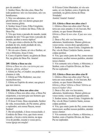 42
por ele amados!
2. Senhor Deus, Rei dos céus, Deus Pai
todo-poderoso: nós vos louvamos, nós vos
bendizemos.
3. Nós vos adoramos, nós vos
glorificamos, nós vos damos graças por
vossa imensa glória.
4. Senhor Jesus Cristo, Filho Unigênito,
Senhor Deus, Cordeiro de Deus, Filho de
Deus Pai.
5. Vós que tirais o pecado do mundo, tende
piedade de nós! Vós que tirais o pecado do
mundo, acolhei a nossa súplica!
6. Vós que estais a direita do Pai, tende
piedade de nós, tende piedade de nós,
tende piedade de nós!
7. Só vós sois o Santo, só vós o Senhor, só
vós o Altíssimo, Jesus Cristo.
8. Com o Espírito Santo, na glória de Deus
Pai, na glória de Deus Pai. Amém!
209. Glória a Deus no céu
Glória a Deus no céu e na terra paz aos
homens, glória, aleluia!
1. Glória ao Pai, o Criador; seu poder nos
chamou à vida.
2. Glória ao Filho Redentor; sua cruz
reconciliou-nos.
3. Glória ao Espírito de amor; sua graça é
que nos renova.
210. Glória a Deus nos altos céus
1. Glória a Deus nos altos céus, a Deus Pai
onipotente, e na terra paz aos homens que
ele ama ternamente!
2. Ó Jesus Cristo, Deus encarnado, Senhor
da vida, ressuscitado, do Pai eterno, glória
e esplendor, sois nossa Páscoa, nosso
Senhor!
3. De nós piedade, ó Jesus ressuscitado, ó
Cordeiro de Deus vivo, que tirais nosso
pecado, e lavais a terra inteira, na água
viva do perdão, escutai o vosso povo,
vossa Igreja em oração!
4. Ó Jesus Cristo libertador, só vós sois
santo, só vós Senhor, com o Espírito de
santidade, na glória eterna do Deus
Trindade!
Amém! Amém! Amém!
211. Glória a Deus nos altos céus I
1. Glória a Deus nos altos céus! Paz na
terra aos seus amados.A vós louvam, Rei
celeste, os que foram libertados.
Glória a Deus lá nos céus. E paz aos seus.
Amém.
2. Deus e Pai, nós vos louvamos,
adoramos, bendizemos. Damos glória ao
vosso nome, vossos dons agradecemos.
3. Senhor nosso, Jesus Cristo, Unigênito do
Pai, vós de Deus Cordeiro Santo, nossas
culpas perdoai.
4. Vós, que estais junto do Pai, como nosso
intercessor, acolhei nossos pedidos, atendei
nosso clamor.
5. Vós somente sois o Santo, o Altíssimo, o
Senhor, com o Espírito Divino, de Deus
Pai no esplendor.
212. Glória a Deus nos altos céus II
1. Glória a Deus nos altos céus! Paz na
terra aos seus amados. A vós louvam, Rei
celeste, os que foram libertados.
Glória a Deus! Glória a Deus! Glória ao
nosso Criador! (bis)
2. Deus e Pai, nós vos louvamos,
adoramos, bendizemos. Damos glória ao
vosso nome, vossos dons agradecemos.
3. Senhor nosso, Jesus Cristo, Unigênito do
Pai, vós de Deus Cordeiro Santo, nossas
culpas perdoai.
4. Vós, que estais junto do Pai, como nosso
intercessor, acolhei nossos pedidos, atendei
nosso clamor.
5. Vós somente sois o Santo, o Altíssimo, o
Senhor, com o Espírito Divino, de Deus
Pai no esplendor.
 