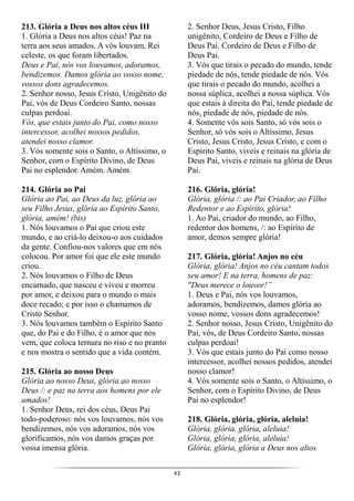 43
213. Glória a Deus nos altos céus III
1. Glória a Deus nos altos céus! Paz na
terra aos seus amados. A vós louvam, Rei
celeste, os que foram libertados.
Deus e Pai, nós vos louvamos, adoramos,
bendizemos. Damos glória ao vosso nome,
vossos dons agradecemos.
2. Senhor nosso, Jesus Cristo, Unigênito do
Pai, vós de Deus Cordeiro Santo, nossas
culpas perdoai.
Vós, que estais junto do Pai, como nosso
intercessor, acolhei nossos pedidos,
atendei nosso clamor.
3. Vós somente sois o Santo, o Altíssimo, o
Senhor, com o Espírito Divino, de Deus
Pai no esplendor. Amém. Amém.
214. Glória ao Pai
Glória ao Pai, ao Deus da luz, glória ao
seu Filho Jesus, glória ao Espírito Santo,
glória, amém! (bis)
1. Nós louvamos o Pai que criou este
mundo, e ao criá-lo deixou-o aos cuidados
da gente. Confiou-nos valores que em nós
colocou. Por amor foi que ele este mundo
criou.
2. Nós louvamos o Filho de Deus
encarnado, que nasceu e viveu e morreu
por amor, e deixou para o mundo o mais
doce recado; e por isso o chamamos de
Cristo Senhor.
3. Nós louvamos também o Espírito Santo
que, do Pai e do Filho, é o amor que nos
vem, que coloca ternura no riso e no pranto
e nos mostra o sentido que a vida contém.
215. Glória ao nosso Deus
Glória ao nosso Deus, glória ao nosso
Deus /: e paz na terra aos homens por ele
amados!
1. Senhor Deus, rei dos céus, Deus Pai
todo-poderoso: nós vos louvamos, nós vos
bendizemos, nós vos adoramos, nós vos
glorificamos, nós vos damos graças por
vossa imensa glória.
2. Senhor Deus, Jesus Cristo, Filho
unigênito, Cordeiro de Deus e Filho de
Deus Pai. Cordeiro de Deus e Filho de
Deus Pai.
3. Vós que tirais o pecado do mundo, tende
piedade de nós, tende piedade de nós. Vós
que tirais o pecado do mundo, acolhei a
nossa súplica, acolhei a nossa súplica. Vós
que estais à direita do Pai, tende piedade de
nós, piedade de nós, piedade de nós.
4. Somente vós sois Santo, só vós sois o
Senhor, só vós sois o Altíssimo, Jesus
Cristo, Jesus Cristo, Jesus Cristo, e com o
Espírito Santo, viveis e reinais na glória de
Deus Pai, viveis e reinais na glória de Deus
Pai.
216. Glória, glória!
Glória, glória /: ao Pai Criador, ao Filho
Redentor e ao Espírito, glória!
1. Ao Pai, criador do mundo, ao Filho,
redentor dos homens, /: ao Espírito de
amor, demos sempre glória!
217. Glória, glória! Anjos no céu
Glória, glória! Anjos no céu cantam todos
seu amor! E na terra, homens de paz:
"Deus merece o louvor!”
1. Deus e Pai, nós vos louvamos,
adoramos, bendizemos, damos glória ao
vosso nome, vossos dons agradecemos!
2. Senhor nosso, Jesus Cristo, Unigênito do
Pai, vós, de Deus Cordeiro Santo, nossas
culpas perdoai!
3. Vós que estais junto do Pai como nosso
intercessor, acolhei nossos pedidos, atendei
nosso clamor!
4. Vós somente sois o Santo, o Altíssimo, o
Senhor, com o Espírito Divino, de Deus
Pai no esplendor!
218. Glória, glória, glória, aleluia!
Glória, glória, glória, aleluia!
Glória, glória, glória, aleluia!
Glória, glória, glória a Deus nos altos
 