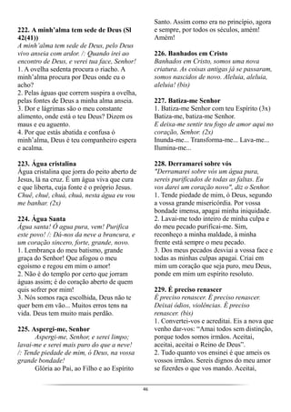 46
222. A minh’alma tem sede de Deus (Sl
42(41))
A minh’alma tem sede de Deus, pelo Deus
vivo anseia com ardor. /: Quando irei ao
encontro de Deus, e verei tua face, Senhor!
1. A ovelha sedenta procura o riacho. A
minh’alma procura por Deus onde eu o
acho?
2. Pelas águas que correm suspira a ovelha,
pelas fontes de Deus a minha alma anseia.
3. Dor e lágrimas são o meu constante
alimento, onde está o teu Deus? Dizem os
maus e eu aguento.
4. Por que estás abatida e confusa ó
minh’alma, Deus é teu companheiro espera
e acalma.
223. Água cristalina
Água cristalina que jorra do peito aberto de
Jesus, lá na cruz. É um água viva que cura
e que liberta, cuja fonte é o próprio Jesus.
Chuê, chuê, chuá, chuá, nesta água eu vou
me banhar. (2x)
224. Água Santa
Água santa! Ó agua pura, vem! Purifica
este povo! /: Dá-nos da neve a brancura, e
um coração sincero, forte, grande, novo.
1. Lembrança do meu batismo, grande
graça do Senhor! Que afogou o meu
egoísmo e regou em mim o amor!
2. Não é do templo por certo que jorram
águas assim; é do coração aberto de quem
quis sofrer por mim!
3. Nós somos raça escolhida, Deus não te
quer bem em vão... Muitos erros tens na
vida. Deus tem muito mais perdão.
225. Aspergi-me, Senhor
Aspergi-me, Senhor, e serei limpo;
lavai-me e serei mais puro do que a neve!
/: Tende piedade de mim, ó Deus, na vossa
grande bondade!
Glória ao Pai, ao Filho e ao Espírito
Santo. Assim como era no princípio, agora
e sempre, por todos os séculos, amém!
Amém!
226. Banhados em Cristo
Banhados em Cristo, somos uma nova
criatura. As coisas antigas já se passaram,
somos nascidos de novo. Aleluia, aleluia,
aleluia! (bis)
227. Batiza-me Senhor
1. Batiza-me Senhor com teu Espírito (3x)
Batiza-me, batiza-me Senhor.
E deixa-me sentir teu fogo de amor aqui no
coração, Senhor. (2x)
Inunda-me... Transforma-me... Lava-me...
Ilumina-me...
228. Derramarei sobre vós
"Derramarei sobre vós um água pura,
sereis purificados de todas as faltas. Eu
vos darei um coração novo", diz o Senhor.
1. Tende piedade de mim, ó Deus, segundo
a vossa grande misericórdia. Por vossa
bondade imensa, apagai minha iniquidade.
2. Lavai-me todo inteiro de minha culpa e
do meu pecado purificai-me. Sim,
reconheço a minha maldade, à minha
frente está sempre o meu pecado.
3. Dos meus pecados desviai a vossa face e
todas as minhas culpas apagai. Criai em
mim um coração que seja puro, meu Deus,
ponde em mim um espírito resoluto.
229. É preciso renascer
É preciso renascer. É preciso renascer.
Deixai ódios, violências. É preciso
renascer. (bis)
1. Convertei-vos e acreditai. Eis a nova que
venho dar-vos: “Amai todos sem distinção,
porque todos somos irmãos. Aceitai,
aceitai, aceitai o Reino de Deus”.
2. Tudo quanto vos ensinei é que ameis os
vossos irmãos. Sereis dignos do meu amor
se fizerdes o que vos mando. Aceitai,
 