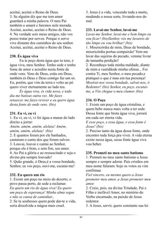 47
aceitai, aceitai o Reino de Deus.
3. Se alguém diz que me tem amor
guardará a minha palavra. O meu Pai
também o amará e faremos nele morada.
Aceitai, aceitai, aceitai o Reino de Deus.
4. Na verdade sois meus amigos, não vos
posso tratar por servos. Porque o servo
vive distante dos caminhos do seu senhor.
Aceitai, aceitai, aceitai o Reino de Deus.
230. És água viva
Eu te peço desta água que tu tens, é
água viva, meu Senhor. Tenho sede e tenho
fome de amor e acredito nesta fonte de
onde vens. Vens de Deus, estás em Deus,
também és Deus e Deus contigo faz um só.
Eu, porém, que vim da terra e volto ao pó
quero viver eternamente ao lado teu.
És água viva, és vida nova, e todo
dia me batizas outra vez. Me fazes
renascer, me fazes reviver e eu quero água
desta fonte de onde vens. (bis)
231. Eu vi, eu vi
1. Eu vi, eu vi, vi foi água a manar do lado
direito a jorrar:
Amém, amém, amém, aleluia! Amém,
amém, amém, aleluia! (bis)
2. E quantos foram por ele banhados,
cantaram o canto dos que foram salvos:
3. Louvai, louvai e cantai ao Senhor,
porque ele é bom, e sem fim, seu amor.
4. Ao Pai a glória e ao ressuscitado e seja o
divino pra sempre louvado!
5. Quão grande, ó Deus,é a vossa bondade,
Senhor, eu vos peço, ouvi-me, escutai-me!
232. Eu quero um rio
1. Existe um poço no meio do deserto, o
povo passa perto, de sede a reclamar.
Eu quero um rio de água viva! Eu quero
um poço de esperança! Minha alma segue
e não se cansa de caminhar...
2. Se tu soubesses quem pode dar-te a vida,
seria dissolvida a mágoa mais cruel.
3. Jesus é a vida, vencendo toda a morte,
mudando a nossa sorte, livrando-nos do
mal.
233. Lavai-me Senhor, lavai-me
Lavai-me Senhor, lavai-me e bem limpo eu
vou ficar! (bis)Senhor, vós me lavareis de
tão limpo eu vou brilhar! (bis)
1. Misericórdia de mim, Deus de bondade,
misericórdia portua compaixão! Vem me
lavar das sujeiras do pecado, vemme livrar
de tamanha perdição!
2. Reconheço toda minha maldade, diante
de mim a vastidãode minha ofensa... Foi
contra Ti, meu Senhor, o meu pecado,e
pratiquei o que é mau em tua presença!
Mostrai-nos vossa bondade, salvai-nos, ó
Redentor! (bis) Senhor, eu peço, escutai-
me, a Vós chegue o meu clamor. (bis)
234. O Poço
1. Existe um poço de água cristalina, e
quem bebe nunca mais volta a ter sede.
Dessa fonte que brota água viva, jorrará
em cada ser eterna vida.
E esse poço, e essa água, e essa fonte é
Jesus! (bis)
2. Preciso tanto da água dessa fonte, onde
encontro toda força pra viver. A vida eterna
existe nessa água, sessa fonte água viva
vou beber.
235. Prometi no meu santo batismo
1. Prometi no meu santo batismo a Jesus
sempre e sempre adorar. Pais cristãos em
meu nome falaram: hoje os votos eu vim
confirmar.
Fiel sincero, eu mesmo quero a Jesus
prometer meu amor, a Jesus prometer meu
amor.
2. Creio, pois, na divina Trindade, Pai e
Filho e inefável Amor, no mistério do
Verbo encarnado, na paixão de Jesus
redentor.
3. A Jesus, servir, quero constante sua lei
 