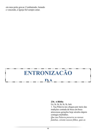 48
em meu peito gravar. Combatendo, lutando
e vencendo, à Igreja fiel sempre amar.
236. A Bíblia
Lá, lá, lá, lá, lá, lá, laiá.
1. Tua Palavra nos chegou por meio das
tradições contada de boca em boca
atravessou gerações hoje séculos depois
contagia multidões.
Que tua Palavra preserve as nossas
famílias, oriente nossos filhos, guie as
ENTRONIZACÃO
DA
 