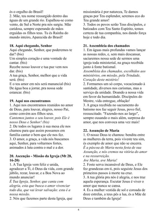 4
és o orgulho do Brasil!
2. Mãe, teu nome ressurgido dentro das
águas de um grande rio. Espalhou-se como
vento, de Sul a Norte pra nós surgiu. Mãe
caridosa, sempre esperando de mãos
erguidas os filhos teus. Tu és Rainha do
mundo inteiro, Aparecida do Brasil!
18. Aqui chegando, Senhor
Aqui chegando, Senhor, que poderemos te
dar? (bis)
Um simples coração e uma vontade de
cantar. (bis)
Recebe nosso louvor e tua paz vem nos
dar. (bis)
A tua graça, Senhor, melhor que a vida
será. (bis)
E o teu amor em nós será manancial (bis)
De água boa a jorrar, pra nossa sede
estancar. (bis)
19. Aqui nos encontramos
1. Aqui nos encontramos reunidos no amor
de Deus, para louvar, alegres, nosso Pai,
como convém aos filhos seus.
Cantemos juntos o seu louvor, pois Ele é
nosso Deus e Senhor! (bis)
2. De todos os lugares à sua mesa ele nos
chamou para que assim possamos em
família cantar o bem que ele nos fez.
3. O amor, a graça, a vida nós buscamos
aqui, Senhor, para voltarmos fortes,
animados á luta contra o mal e a dor.
20. Ascenção - Missão da Igreja (Mt 28,
16-20)
1. A Tua Igreja vem feliz e unida,
agradecer a Ti, ó Deus da vida, com grande
júbilo, rezar, louvar, e a Boa Nova ao
mundo anunciar!
É Tua Igreja, Senhor, que canta com
alegria, esta que busca o amor vivenciar
todo dia, que vai levar salvação: esta é a
nossa missão.
2. Nós que fazemos parte desta Igreja, que
missionária é por natureza, Te damos
graças por Teu esplendor, seremos eco do
Teu grande amor!
3. Todos os povos serão Teus discípulos, e
batizados com Teu Santo Espírito, temos
certeza de tua companhia, nos dando força
hoje e todo dia.
21. Assembleia dos chamados
1. Em águas mais profundas vamos lançar
as nossas redes, e, sem mais descansar,
saciaremos nossa sede de sermos uma
igreja toda ministerial, na graça recebida
junto à fonte batismal.
Assembleia dos chamados, escolhidos aos
ministérios, em missão, pela Trindade,
Coração deste mistério!
2. Formamos um só corpo, vocacionado à
santidade, diversos nos carismas, mas a
serviço da unidade. Doando a nossa vida
em favor da humanidade. Discípulos do
Mestre, vida entregue, oblação!
3. A graça recebida no sacramento do
batismo nos faz seguir Jesus, povo fiel,
ressuscitado. "Fazendo-nos ao largo",
sempre ousando o mais além, surpresa do
amor, que nos convoca uma vez mais!
22. Assunção de Maria
1. O nosso Deus te chamou: bendita entre
as mulheres da terra, pois viveste teu sim,
és exemplo de amor que não se encerra.
É a páscoa de Maria nesta festa de sua
Assunção, e nós cremos na vitória do amor
e na ressurreição.
Ave Maria, ave Maria!
2. Foste serva incansável de Deus, e Ele
fez grandezas em ti, pois seguiste Jesus dos
primeiros passos à morte na cruz.
3. A tua glória pra nós é alegria, e nos traz
aquela esperança. Escutar Jesus é viver o
amor que nunca se cansa.
4. És a mulher vestida de sol e coroada de
doze estrelas, a teus pés a lua, és a Mãe de
Deus e também da Igreja!
 