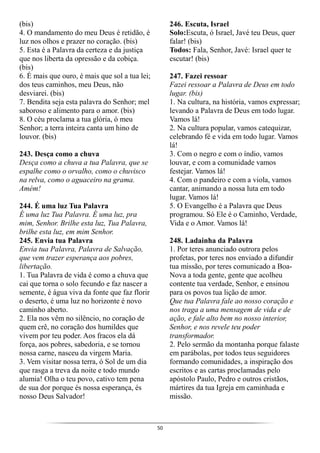 50
(bis)
4. O mandamento do meu Deus é retidão, é
luz nos olhos e prazer no coração. (bis)
5. Esta é a Palavra da certeza e da justiça
que nos liberta da opressão e da cobiça.
(bis)
6. É mais que ouro, é mais que sol a tua lei;
dos teus caminhos, meu Deus, não
desviarei. (bis)
7. Bendita seja esta palavra do Senhor; mel
saboroso e alimento para o amor. (bis)
8. O céu proclama a tua glória, ó meu
Senhor; a terra inteira canta um hino de
louvor. (bis)
243. Desça como a chuva
Desça como a chuva a tua Palavra, que se
espalhe como o orvalho, como o chuvisco
na relva, como o aguaceiro na grama.
Amém!
244. É uma luz Tua Palavra
É uma luz Tua Palavra. É uma luz, pra
mim, Senhor. Brilhe esta luz, Tua Palavra,
brilhe esta luz, em mim Senhor.
245. Envia tua Palavra
Envia tua Palavra, Palavra de Salvação,
que vem trazer esperança aos pobres,
libertação.
1. Tua Palavra de vida é como a chuva que
cai que torna o solo fecundo e faz nascer a
semente, é água viva da fonte que faz florir
o deserto, é uma luz no horizonte é novo
caminho aberto.
2. Ela nos vêm no silêncio, no coração de
quem crê, no coração dos humildes que
vivem por teu poder. Aos fracos ela dá
força, aos pobres, sabedoria, e se tornou
nossa carne, nasceu da virgem Maria.
3. Vem visitar nossa terra, ó Sol de um dia
que rasga a treva da noite e todo mundo
alumia! Olha o teu povo, cativo tem pena
de sua dor porque és nossa esperança, és
nosso Deus Salvador!
246. Escuta, Israel
Solo:Escuta, ó Israel, Javé teu Deus, quer
falar! (bis)
Todos: Fala, Senhor, Javé: Israel quer te
escutar! (bis)
247. Fazei ressoar
Fazei ressoar a Palavra de Deus em todo
lugar. (bis)
1. Na cultura, na história, vamos expressar;
levando a Palavra de Deus em todo lugar.
Vamos lá!
2. Na cultura popular, vamos catequizar,
celebrando fé e vida em todo lugar. Vamos
lá!
3. Com o negro e com o índio, vamos
louvar, e com a comunidade vamos
festejar. Vamos lá!
4. Com o pandeiro e com a viola, vamos
cantar, animando a nossa luta em todo
lugar. Vamos lá!
5. O Evangelho é a Palavra que Deus
programou. Só Ele é o Caminho, Verdade,
Vida e o Amor. Vamos lá!
248. Ladainha da Palavra
1. Por teres anunciado outrora pelos
profetas, por teres nos enviado a difundir
tua missão, por teres comunicado a Boa-
Nova a toda gente, gente que acolheu
contente tua verdade, Senhor, e ensinou
para os povos tua lição de amor.
Que tua Palavra fale ao nosso coração e
nos traga a uma mensagem de vida e de
ação, e fale alto bem no nosso interior,
Senhor, e nos revele teu poder
transformador.
2. Pelo sermão da montanha porque falaste
em parábolas, por todos teus seguidores
formando comunidades, a inspiração dos
escritos e as cartas proclamadas pelo
apóstolo Paulo, Pedro e outros cristãos,
mártires da tua Igreja em caminhada e
missão.
 