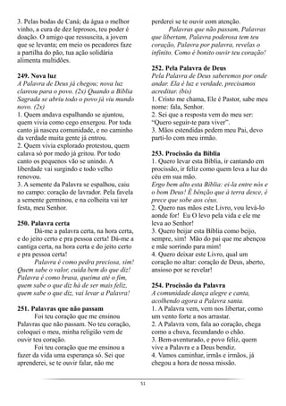 51
3. Pelas bodas de Caná; da água o melhor
vinho, a cura de dez leprosos, teu poder é
doação. O amigo que ressuscita, a jovem
que se levanta; em meio os pecadores faze
a partilha do pão, tua ação solidária
alimenta multidões.
249. Nova luz
A Palavra de Deus já chegou; nova luz
clareou para o povo. (2x) Quando a Bíblia
Sagrada se abriu todo o povo já viu mundo
novo. (2x)
1. Quem andava espalhando se ajuntou,
quem vivia como cego enxergou. Por toda
canto já nasceu comunidade, e no caminho
da verdade muita gente já entrou.
2. Quem vivia explorado protestou, quem
calava só por medo já gritou. Por todo
canto os pequenos vão se unindo. A
liberdade vai surgindo e todo velho
renovou.
3. A semente da Palavra se espalhou, caiu
no campo: coração de lavrador. Pela favela
a semente germinou, e na colheita vai ter
festa, meu Senhor.
250. Palavra certa
Dá-me a palavra certa, na hora certa,
e do jeito certo e pra pessoa certa! Dá-me a
cantiga certa, na hora certa e do jeito certo
e pra pessoa certa!
Palavra é como pedra preciosa, sim!
Quem sabe o valor, cuida bem do que diz!
Palavra é como brasa, queima até o fim,
quem sabe o que diz há de ser mais feliz,
quem sabe o que diz, vai levar a Palavra!
251. Palavras que não passam
Foi teu coração que me ensinou
Palavras que não passam. No teu coração,
coloquei o meu, minha religião vem de
ouvir teu coração.
Foi teu coração que me ensinou a
fazer da vida uma esperança só. Sei que
aprenderei, se te ouvir falar, não me
perderei se te ouvir com atenção.
Palavras que não passam, Palavras
que libertam, Palavra poderosa tem teu
coração, Palavra por palavra, revelas o
infinito. Como é bonito ouvir teu coração!
252. Pela Palavra de Deus
Pela Palavra de Deus saberemos por onde
andar. Ela é luz e verdade, precisamos
acreditar. (bis)
1. Cristo me chama, Ele é Pastor, sabe meu
nome: fala, Senhor.
2. Sei que a resposta vem do meu ser:
“Quero seguir-te para viver”.
3. Mãos estendidas pedem meu Pai, devo
parti-lo com meu irmão.
253. Procissão da Bíblia
1. Quero levar esta Bíblia, ir cantando em
procissão, ir feliz como quem leva a luz do
céu em sua mão.
Ergo bem alto esta Bíblia: ei-la entre nós e
o bom Deus! É bênção que à terra desce, é
prece que sobe aos céus.
2. Quero nas mãos este Livro, vou levá-lo
aonde for! Eu O levo pela vida e ele me
leva ao Senhor!
3. Quero beijar esta Bíblia como beijo,
sempre, sim! Mão do pai que me abençoa
e mãe sorrindo para mim!
4. Quero deixar este Livro, qual um
coração no altar: coração de Deus, aberto,
ansioso por se revelar!
254. Procissão da Palavra
A comunidade dança alegre e canta,
acolhendo agora a Palavra santa.
1. A Palavra vem, vem nos libertar, como
um vento forte a nos arrastar.
2. A Palavra vem, fala ao coração, chega
como a chuva, fecundando o chão.
3. Bem-aventurado, e povo feliz, quem
vive a Palavra e a Deus bendiz.
4. Vamos caminhar, irmãs e irmãos, já
chegou a hora de nossa missão.
 