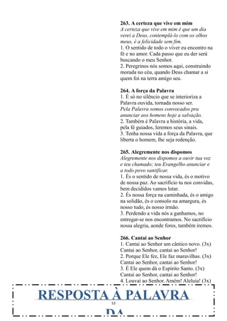 53
263. A certeza que vive em mim
A certeza que vive em mim é que um dia
verei a Deus, contemplá-lo com os olhos
meus, é a felicidade sem fim.
1. O sentido de todo o viver eu encontro na
fé e no amor. Cada passo que eu der será
buscando o meu Senhor.
2. Peregrinos nós somos aqui, construindo
morada no céu, quando Deus chamar a si
quem foi na terra amigo seu.
264. A força da Palavra
1. É só no silêncio que se interioriza a
Palavra ouvida, tornada nosso ser.
Pela Palavra somos convocados pra
anunciar aos homens hoje a salvação.
2. Também é Palavra a história, a vida,
pela fé guiados, leremos seus sinais.
3. Tenha nossa vida a força da Palavra, que
liberta o homem, lhe seja redenção.
265. Alegremente nos dispomos
Alegremente nos dispomos a ouvir tua voz
e teu chamado; teu Evangelho anunciar e
a todo povo santificar.
1. És o sentido de nossa vida, és o motivo
de nossa paz. Ao sacrifício tu nos convidas,
bem decididos vamos lutar.
2. És nossa força na caminhada, és o amigo
na solidão, és o consolo na amargura, és
nosso tudo, és nosso irmão.
3. Perdendo a vida nós a ganhamos, no
entregar-se nos encontramos. No sacrifício
nossa alegria, aonde fores, também iremos.
266. Cantai ao Senhor
1. Cantai ao Senhor um cântico novo. (3x)
Cantai ao Senhor, cantai ao Senhor!
2. Porque Ele fez, Ele faz maravilhas. (3x)
Cantai ao Senhor, cantai ao Senhor!
3. É Ele quem dá o Espírito Santo. (3x)
Cantai ao Senhor, cantai ao Senhor!
4. Louvai ao Senhor. Amém! Aleluia! (3x)
RESPOSTA À PALAVRA
DA
 