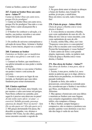 54
Cantai ao Senhor, cantai ao Senhor!
267. Cantai ao Senhor Deus um canto
novo – Salmo 97
Cantai ao Senhor Deus um canto novo,
porque Ele fez prodígios!
1. Cantai ao Senhor Deus um canto novo,
porque Ele fez prodígios! Sua mão e o seu
braço forte e santo alcançaram-lhe a
vitória.
2. O Senhor fez conhecer a salvação, e às
nações, sua justiça; recordou o seu amor
sempre fiel pela casa de Israel.
3. Os confins do universo contemplaram a
salvação do nosso Deus. Aclamai o Senhor
Deus, ó terra inteira, alegrai-vos e exultai!
268. Cantemos ao Senhor
Cantemos ao Senhor, que se manifestou
com toda a sua glória e com todo o seu
amor.
1. Cantarei ao Senhor, que manifestou a
sua glória tornando-se meu poder e minha
salvação.
2. Sua mão é forte e o seu nome é Senhor,
seu poder é maior e está acima do
universo.
3. Conduz o seu povo ao lugar de sua
morada, ao Santuário que suas mãos
fundaram para reinar eternamente.
269. Cântico espiritual
1. Buscando meu Amor, meu Amado, vou
por montes e vales sem temer mil perigos.
Nem flores colherei no caminho, pois
segui-lo é preciso sem deter-me ou parar!
Já não tenho outro ofício: só amar - o
exercício! Solidão povoada, presença
amorosa do Amado! Viver ou morrer - Sem
Ele eu não quero ser! (Eu não quero ser!)
2. Mil graças derramando Ele passa, lhe
descubro as pegadas, voo, alcanço o
infinito! Oh! Fonte, luz dos olhos, guarida,
nosso encontro esconde o segredo do
Amor!
3. No gozo deste amor só desejo os abraços
e beijos do Senhor, meu Amado! Se
acalma, já em paz, a minh'alma:
Deus em mim e eu nele, tudo é festa sem
fim!
270. Cheia de graça – Salmo 45(44)
Cheia de graça a Rainha está à vossa
direita ó Senhor!
1. À vossa direita se encontra a Rainha,
com veste esplendente de ouro de ofir. As
filhas de reis vêm ao vosso encontro, com
veste esplendente de ouro de ofir.
2. Escutai, minha filha, olhai, ouvi isto:
“Esqueceu vosso povo e a casa paterna!
Que o Rei se encante com vossa beleza!
Prestai-lhe homenagem; é vosso Senhor!”
3. Entre cantos de festa e com grande
alegria, ingressam, então, no palácio real.
Cheia de graça a Rainha está à vossa
direita, ó Senhor.
271. Das obras do Senhor – Salmo77
Das obras do Senhor, ó meu povo, não te
esqueças!
1. Escuta, ó meu povo, minha Lei, ouve
atento as palavras que eu te digo; abrirei a
minha boca em parábolas, os mistérios do
passado lembrarei.
2. Quando os feria, eles então o
procuravam, convertiam-se correndo para
ele; recordavam que o Senhor é sua rocha e
que Deus, seu Redentor, é o Deus
Altíssimo.
3. Mas apenas o honravam com seus lábios
e mentiam ao Senhor com suas línguas;
seus corações enganadores eram falsos e,
infiéis, eles rompiam a Aliança.
4. Mas o Senhor, sempre benigno e
compassivo, não os matava e perdoava seu
pecado; quantas vezes dominou a sua ira e
não deu larga à vazão de seu furor.
 