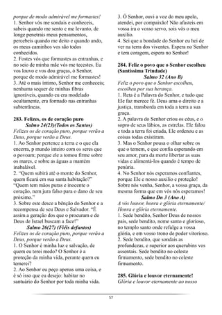 57
porque de modo admirável me formastes!
1. Senhor vós me sondais e conheceis,
sabeis quando me sento e me levanto, de
longe penetrais meus pensamentos,
percebeis quando me deito e quando ando,
os meus caminhos vos são todos
conhecidos.
2. Fostes vós que formastes as entranhas, e
no seio de minha mãe vós me tecestes. Eu
vos louvo e vos dou graças, ó Senhor,
porque de modo admirável me formastes!
3. Até o mais íntimo, Senhor me conheceis;
nenhuma sequer de minhas fibras
ignoráveis, quando eu era modelado
ocultamente, era formado nas entranhas
subterrâneas.
283. Felizes, os de coração puro
Salmo 24(23)(Todos os Santos)
Felizes os de coração puro, porque verão a
Deus, porque verão a Deus.
1. Ao Senhor pertence a terra e o que ela
encerra, p mundo inteiro com os seres que
o povoam; porque ele a tomou firme sobre
os mares, e sobre as águas a mantém
inabalável.
2. “Quem subirá até o monte do Senhor,
quem ficará em sua santa habitação?”
“Quem tem mãos puras e inocente o
coração, nem jura falso para o dano de seu
próximo.”
3. Sobre este desce a bênção do Senhor e a
recompensa de seu Deus e Salvador. “É
assim a geração dos que o procuram e do
Deus de Israel buscam a face!”
Salmo 26(27) (Fiéis defuntos)
Felizes os de coração puro, porque verão a
Deus, porque verão a Deus.
1. O Senhor é minha luz e salvação, de
quem eu terei medo? O Senhor é a
proteção da minha vida, perante quem eu
temerei?
2. Ao Senhor eu peço apenas uma coisa, e
é só isso que eu desejo: habitar no
santuário do Senhor por toda minha vida.
3. Ó Senhor, ouvi a voz do meu apelo,
atendei, por compaixão! Não afasteis em
vossa ira o vosso servo, sois vós o meu
auxílio.
4. Sei que a bondade do Senhor eu hei de
ver na terra dos viventes. Espera no Senhor
e tem coragem, espera no Senhor!
284. Feliz o povo que o Senhor escolheu
(Santíssima Trindade)
Salmo 32 (Ano B)
Feliz o povo que o Senhor escolheu,
escolheu por sua herança.
1. Reta é a Palavra do Senhor, e tudo que
Ele faz merece fé. Deus ama o direito e a
justiça, transborda em toda a terra a sua
graça.
2. A palavra do Senhor criou os céus, e o
sopro de seus lábios, as estrelas. Ele falou
e toda a terra foi criada, Ele ordenou e as
coisas todas existiram.
3. Mas o Senhor pousa o olhar sobre os
que o temem, e que confia esperando em
seu amor, para da morte libertar as suas
vidas e alimentá-los quando é tempo de
penúria.
4. No Senhor nós esperamos confiantes,
porque Ele e nosso auxilio e proteção!
Sobre nós venha, Senhor, a vossa graça, da
mesma forma que em vós nós esperamos!
Salmo Dn 3 (Ano A)
A vós louvor, honra e glória eternamente/
Honra e glória eternamente.
1. Sede bendito, Senhor Deus de nossos
pais, sede bendito, nome santo e glorioso,
no templo santo onde refulge a vossa
glória, e em vosso trono de poder vitorioso.
2. Sede bendito, que sondais as
profundezas, e superior aos querubins vos
assentais. Sede bendito no celeste
firmamento, sede bendito no celeste
firmamento.
285. Glória e louvor eternamente!
Glória e louvor eternamente ao nosso
 