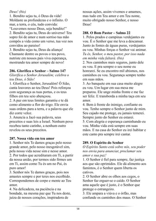 58
Deus! (bis)
1. Bendito sejas tu, ó Deus da vida!
Moldaste as profundezas e o infinito. O
mar, a terra, o céu, tudo convida:
“Louvemos nosso Deus, seja bendito!”
2. Bendito sejas tu, Deus do universo! Teu
sopro foi de amor e num sorriso tua mão
compôs a vida como um verso, tua voz nos
convidou ao paraíso!
3. Bendito sejas tu, Deus da aliança!
Chamaste dentre os povos o teu povo,
nutriste em nossos pais viva esperança,
mostrando teu amor sempre de novo!
286. Glorifica o Senhor – Salmo 147
Glorifica o Senhor Jerusalém; celebra o
teu Deus, ó Sião!
1. Glorifica o Senhor, Jerusalém! Ó Sião,
canta louvores ao teu Deus! Pois reforçou
com segurança as tuas portas, e os teus
filhos em teu seio abençoou.
2. A paz em teus limites garantiu e te dá
como alimento a flor do trigo. Ele envia
suas ordens para a terra, e a palavra que ele
diz corre veloz.
3. Anuncia a Jacó sua palavra, seus
preceitos e suas leis a Israel. Nenhum povo
recebeu tanto carinho, a nenhum outro
revelou os seus preceitos.
287. Nossa vida em teu amor
1. Senhor nós Te damos graças pelo nosso
grande amor, pelo nosso inesgotável sim,
pela nossa vida nesse sim e nesse amor.
2. Por todos que acreditaram em Ti, a partir
da nossa união, por termos sido firmes um
em Ti, assim como Tu és um no Pai, és
puro amor!
3. Senhor nós Te damos graças, pois nos
amastes sempre e por teres nos escolhido.
Correspondemos de corpo e mente ao Teu
amor.
4. Na delicadeza, na paciência e na
bondade, na mesma paz que Tu nos deste,
juíza de nossos corações, inspiradora de
nossas ações, assim vivemos e amamos,
mas tudo em Teu amor e em Teu nome,
muito obrigado nosso Senhor, e nosso
Deus!
288. O Bom Pastor – Salmo 22
1. Pelos prados e campinas verdejantes eu
vou. É o Senhor que me leva a descansar.
Junto às fontes de águas puras, verdejantes
eu vou. Minhas forças o Senhor vai animar.
Tu és, Senhor, o meu pastor, por isso nada
em minha vida faltará. (bis)
2. Nos caminhos mais seguros, junto dele
eu vou. E pra sempre o seu nome eu
honrarei. Se eu encontro mil abismos, nos
caminhos eu vou. Segurança sempre tenho
em suas mãos.
3. Ao banquete em sua casa muito alegre
eu vou. Um lugar em sua mesa me
preparou. Ele unge minha fronte e me faz
ser feliz. E transborda a minha taça em seu
amor.
4. Bem à frente do inimigo, confiante eu
vou. Tenho sempre o Senhor junto de mim.
Seu cajado me protege, eu jamais temerei.
Sempre junto do Senhor eu estarei.
5. Com alegria e esperança caminhando eu
vou. Minha vida está sempre em suas
mãos. E na casa do Senhor eu irei habitar e
este canto pra sempre irei cantar.
289. O Espírito do Senhor
O Espírito Santo está sobre nós, seu poder
nos envia para anunciar, proclamar seu
amor e sua paz!
1. O Senhor é fiel para sempre, faz justiça
aos que são oprimidos. Ele dá alimento aos
famintos, é o Senhor quem liberta os
cativos.
2. O Senhor abre os olhos aos cegos, o
Senhor faz erguer-se o caído. O Senhor
ama aquele que é justo, é o Senhor que
protege o estrangeiro.
3. Ele ampara a viúva e o órfão, mas
confunde os caminhos dos maus. O Senhor
 
