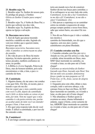 5
23. Bendito sejas Tu
1. Bendito sejas Tu, Senhor de nossos pais.
És pródigo de graças, ó Senhor.
Glória ao Senhor Criador para sempre!
(bis).
2. Bendito sejas Tu, ó Verbo de Deus Pai; a
morte que sofreste nos deu vida.
3. Bendito sejas Tu, Espírito de Deus,
operas na Igreja a salvação.
24. Buscamos nova terra
1. José do Egito que passa trazendo
mochila e sandália na mão, fugindo ele
vem nos irmãos que o querem matar,
invejosos que são.
Buscamos nova terra, buscamos novo
chão. Caminhos se entrecruzam no altar
da reunião.
2. Da vida do povo de Deus há muito
injustiça, há muita opressão, porém se
temos pecados, também confiamos no
amor, no perdão.
3. A Bíblia é o Livro Sagrado, Palavra de
Deus, mas do homem também, pois nela
encontramos a vida, a luta, a paz e o
caminho do bem.
25. Caminhada
1. Alguém chama, ele me ama e me conduz
e me quer feliz. Ele fala, só escuto, para o
mundo o que ele me diz:
Vem me seguir que o meu caminho junto
com você é o fim, depois da caminhada
você é feliz se deixa todas as coisas só por
mim, por mim. Vem me seguir que o meu
caminho é o da porta estreita sim, porém
ao acabar junto de mim você vai entender
porque é bom, é bom servir.
2. Ele quer uma resposta todo dia de você
irmão. É difícil a caminhada, e por isso ele
lhe entende a mão.
26. Caminharei
1. É um longo caminho que devo seguir, na
terra um mundo novo hei de construir.
Senhor dá-me tua forças para caminhar, a
fé se enfraquece se ao meu lado não estás.
Caminharei, tu me dás a luz! Caminharei,
tu me dás a fé! Caminharei, tu me dás o
amor! Caminharei. (2x)
2. Não percas a esperança se ao caminhar
caíres na estrada e esqueceres de amar,
porque sempre perdoa o nosso bom Deus,
sabe que somos barro, seu amor Ele nos
dá.
3. Nos dá sua Palavra que é vida e verdade,
nos mostra o
caminho da fraternidade, nos diz que o
sigamos, sem nos atar e juntos
caminhemos em plena liberdade.
27. Caminho estradas sem fim
1. Caminho estradas sem fim, pra ver o
Amado eu vim, por Ele arrisco a vida, faço
a subida, alma incontida em Deus, meu
SIM! Quer morrendo no caminho, ou
vivendo a lutar, eu não paro até à Fonte
chegar!
Cantemos as misericórdias do Senhor:
louvado seja Deus, louvado seja Deus! Seu
Sol em mim veio acender, demonstrou
força e poder no meu pequeno ser! Ó
Fonte-Luz, só Tu, Jesus, sacias de alegria
o meu viver!
2. Enquanto piso este chão, dilato o meu
coração, todo o universo abraço, e do
cansaço força eu faço em Deus, AÇÃO!
Quer morrendo no caminho, ou vivendo a
lutar, eu não paro até à Fonte chegar!
3. Não abandona o Senhor quem se
aventura no amor, chama inflamada e
ardente, segue à frente, como semente de
luz, ARDOR! Quer morrendo no caminho
ou vivendo a lutar, eu não paro até à Fonte
chegar!
 