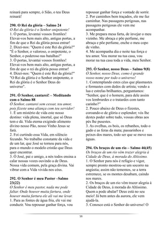 59
reinará para sempre, ó Sião, o teu Deus
reinará!
290. O Rei da glória – Salmo 24
O Rei da glória é o Senhor onipotente!
1. Ó portas, levantai vossos frontões!
Elevai-vos bem mais alto, antigas portas, a
fim de que o Rei da glória possa entrar!
2. Dizei-nos: "Quem é este Rei da glória?"
"É o Senhor, o valoroso, o onipotente, o
Senhor, o poderoso nas batalhas!"
3. Ó portas, levantai vossos frontões!
Elevai-vos bem mais alto, antigas portas, a
fim de que o rei da glória possa entrar!
4. Dizei-nos: "Quem é este Rei da glória?"
"O Rei da glória é o Senhor onipotente, o
Rei da glória é o Senhor Deus do
universo".
291. Ó Senhor, cantarei! – Meditando
com o Salmo 88
Ó Senhor, cantarei sem cessar, teu amor,
pois fizeste uma aliança com teu servidor!
1. É um mistério de vida este nosso
destino: vida plena, imortal, que só Deus
tem e dá. Vida eterna exigindo alimento
divino nosso Pão, nosso Vinho Jesus se
fará.
2. Foi curtindo essa Vida, em silêncio
fecundo. No trabalho constante da vida e
de um lar, que José se tornou para nós,
para o mundo o modelo cristão que Deus
quer encontrar.
3. Ó José, pai e amigo, a nós todos ensina a
calar nossas vozes ouvindo a de Deus.
Nossa vida comum, pela graça divina. Vai
vibrar com a Vida vivida nos céus.
292. O Senhor é meu Pastor –Salmo
23(22)
O Senhor é meu pastor, nada me pode
faltar. Onde houver muita fartura, onde
houver muita fartura ele ali vai me levar.
1. Para as fontes de água fria, ele vai me
conduzir. Vou repousar ganhar força, vou
repousar ganhar força e vontade de sorrir.
2. Por caminhos bem traçados, ele me faz
caminhar. Nas passagens perigosas, nas
passagens perigosas ele vem me
acompanhar.
3. Me prepara mesa farta, de invejar o meu
vizinho. Me abraça e põe perfume, me
abraça e põe perfume, enche o meu copo
de vinho.
4. Me acompanha dia e noite tua força e
teu amor. Vou morar na tua casa, vou
morar na tua casa toda a vida, meu Senhor.
293. Ó Senhor, nosso Deus – Salmo 9(8)
Ó Senhor, nosso Deus, como é grande
vosso nome por todo o universo!
1. Contemplando estes céus que plasmastes
e formastes com dedos de artista; vendo a
lua e estrelas brilhantes, perguntamos:
“Senhor, que é o homem, para dele assim
vos lembrardes e o tratardes com tanto
carinho?”
2. Pouco abaixo de Deus o fizestes,
coroando-o de glória e esplendor; vós lhe
destes poder sobre tudo, vossas obras aos
pés lhe pusestes.
3. As ovelhas, os bois, os rebanhos, todo o
gado e as feras da mata; passarinhos e
peixes dos mares, todo ser que se move nas
águas.
294. Os braços de um rio – Salmo 46(45)
Os braços de um rio vêm trazer alegria à
Cidade de Deus, à morada do Altíssimo.
1. O Senhor para nós é refúgio e vigor,
sempre pronto mostrou-se um socorro na
angústia; assim não tememos, se a terra
estremece, se os montes desabam, caindo
nos mares.
2. Os braços de um rio vêm trazer alegria à
Cidade de Deus, à morada do Altíssimo.
Quem a pode abalar? Deus está no seu
meio! Já bem antes da aurora, ele vem
ajudá-la.
3. Conosco está o Senhor do universo! O
 
