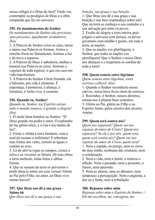 60
nosso refúgio é o Deus de Jacó! Vinde ver,
contemplai os prodígios de Deus e a obra
estupenda que fez no universo.
295. Os mandamentos do Senhor
Os mandamentos do Senhor são preciosos,
seus preceitos, igualmente verdadeiros.
(bis)
1. A Palavra do Senhor criou os céus, terras
e mares sua Palavra os formou. Astros e
estrelas fixou no firmamento, formou a luz
e da treva a separou.
2. A Palavra de Deus é sabedoria, mulher e
homem sua Palavra os criou. Animais e
vegetais de toda espécie, o que era caos em
vida transformou.
3. A Palavra do Senhor é bem firmada; ela
é bálsamo, pra vida é alimento. É
esperança, é promessa, é aliança; é
fortaleza, é rocha viva, é sustento.
296. Quando tu, Senhor!
Quando tu, Senhor, teu Espírito envias
todo o mundo renasce, é grande a alegria!
(bis)
1. Ó minh’alma bendize ao Senhor: “Ó
Deus grande em poder e amor. O esplendor
de tua glória reluz, e o céu é teu manto de
luz”.
2. Firme e sólida a terra fundaste, com o
azul do oceano a enfeitaste! E rebentam
tuas fontes nos vales, correm as águas e
cantam as aves.
3. Lá do alto tu regas os campos, cresce a
relva e os viventes se fartam. De tuas obras
a terra encheste, todas belas e sábias
fizeste.
4. Que se sumam da terra os perversos e
minh’alma te entoe em seus versos! Glória
ao Pai pelo Filho, no amor, ao Deus vivo
eterno louvor!
297. Que Deus nos dê a sua graça –
Salmo 66
Que Deus nos dê a sua graça e sua
benção, sua graça e sua benção.
1. Que Deus nos dê a sua graça e sua
benção e sua face resplandeça sobre nós!
Que na terra se conheça o seu caminho e a
sua salvação por entre os povos.
2. Exulte de alegria a terra inteira, pois
julgais o universo com justiça; os povos
governais com retidão e guiais, em toda a
terra, as nações.
3. Que as nações vos glorifiquem, ó
Senhor, que todas as nações vos
glorifiquem! Que o Senhor e nosso Deus
nos abençoe e o respeitem os confins de
toda a terra!
298. Quem semeia entre lágrimas
Quem semeia entre lágrimas, entre
sorrisos colherá! (bis)
1. Quando o Senhor reconduziu nosso
cativos, nossa boca ficou cheia de sorrisos.
2. Reconduz, ó Senhor, nossos destinos,
ensina-nos a plantar boas sementes.
3. Glória ao Pai, glória ao Filho e ao
Espírito Santo, pelos séculos dos séculos.
Amém.
299. Quem será contra nós?
Quem nos separará? Quem vai nos
separar do amor de Cristo? Quem nos
separará? Se ele é por nós, quem será,
quem será contra nós? Quem vai nos
separar do amor de Cristo, quem será?
1. Nem a espada, ou perigo, nem os erros
do meu irmão, nenhuma das criaturas, nem
a condenação.
2. Nem a vida, nem a morte, a tristeza o
aflição. Nem o passado, nem o presente, o
futuro, nem opressão.
3. Nem as alturas, nem os abismos, nem
tampouco a perseguição. Nem a angústia, a
dor ou a fome, nem a tribulação.
300. Repousa sobre mim
Repousa sobre mim o Espírito do Senhor. /:
Ele me escolheu, me consagrou, me
 