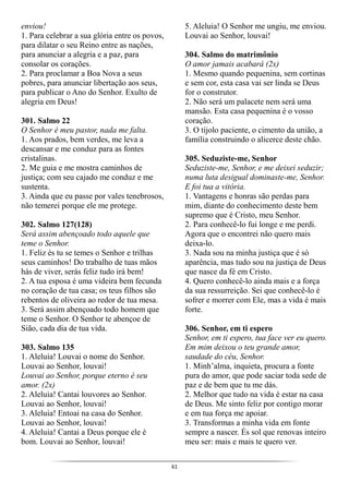 61
enviou!
1. Para celebrar a sua glória entre os povos,
para dilatar o seu Reino entre as nações,
para anunciar a alegria e a paz, para
consolar os corações.
2. Para proclamar a Boa Nova a seus
pobres, para anunciar libertação aos seus,
para publicar o Ano do Senhor. Exulto de
alegria em Deus!
301. Salmo 22
O Senhor é meu pastor, nada me falta.
1. Aos prados, bem verdes, me leva a
descansar e me conduz para as fontes
cristalinas.
2. Me guia e me mostra caminhos de
justiça; com seu cajado me conduz e me
sustenta.
3. Ainda que eu passe por vales tenebrosos,
não temerei porque ele me protege.
302. Salmo 127(128)
Será assim abençoado todo aquele que
teme o Senhor.
1. Feliz és tu se temes o Senhor e trilhas
seus caminhos! Do trabalho de tuas mãos
hás de viver, serás feliz tudo irá bem!
2. A tua esposa é uma videira bem fecunda
no coração de tua casa; os teus filhos são
rebentos de oliveira ao redor de tua mesa.
3. Será assim abençoado todo homem que
teme o Senhor. O Senhor te abençoe de
Sião, cada dia de tua vida.
303. Salmo 135
1. Aleluia! Louvai o nome do Senhor.
Louvai ao Senhor, louvai!
Louvai ao Senhor, porque eterno é seu
amor. (2x)
2. Aleluia! Cantai louvores ao Senhor.
Louvai ao Senhor, louvai!
3. Aleluia! Entoai na casa do Senhor.
Louvai ao Senhor, louvai!
4. Aleluia! Cantai a Deus porque ele é
bom. Louvai ao Senhor, louvai!
5. Aleluia! O Senhor me ungiu, me enviou.
Louvai ao Senhor, louvai!
304. Salmo do matrimônio
O amor jamais acabará (2x)
1. Mesmo quando pequenina, sem cortinas
e sem cor, esta casa vai ser linda se Deus
for o construtor.
2. Não será um palacete nem será uma
mansão. Esta casa pequenina é o vosso
coração.
3. O tijolo paciente, o cimento da união, a
família construindo o alicerce deste chão.
305. Seduziste-me, Senhor
Seduziste-me, Senhor, e me deixei seduzir;
numa luta desigual dominaste-me, Senhor.
E foi tua a vitória.
1. Vantagens e honras são perdas para
mim, diante do conhecimento deste bem
supremo que é Cristo, meu Senhor.
2. Para conhecê-lo fui longe e me perdi.
Agora que o encontrei não quero mais
deixa-lo.
3. Nada sou na minha justiça que é só
aparência, mas tudo sou na justiça de Deus
que nasce da fé em Cristo.
4. Quero conhecê-lo ainda mais e a força
da sua ressurreição. Sei que conhecê-lo é
sofrer e morrer com Ele, mas a vida é mais
forte.
306. Senhor, em ti espero
Senhor, em ti espero, tua face ver eu quero.
Em mim deixou o teu grande amor,
saudade do céu, Senhor.
1. Minh’alma, inquieta, procura a fonte
pura do amor, que pode saciar toda sede de
paz e de bem que tu me dás.
2. Melhor que tudo na vida é estar na casa
de Deus. Me sinto feliz por contigo morar
e em tua força me apoiar.
3. Transformas a minha vida em fonte
sempre a nascer. És sol que renovas inteiro
meu ser: mais e mais te quero ver.
 