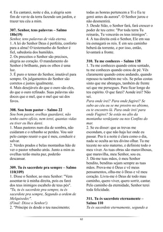 62
4. Eu cantarei, noite e dia, a alegria sem
fim de ver-te da terra fazendo um jardim, e
trazer teu céu a mim.
307. Senhor, tens palavras – Salmo
18b(19)
Senhor, tens palavras de vida eterna.
1. A lei do Senhor Deus é perfeita, conforto
para a alma! O testemunho do Senhor é
fiel, sabedoria dos humildes.
2. Os preceitos o Senhor são precisos,
alegria ao coração. O mandamento do
Senhor é brilhante, para os olhos é uma
luz.
3. É puro o temor do Senhor, imutável para
sempre. Os julgamentos do Senhor são
corretos e justos igualmente.
4. Mais desejáveis do que o ouro são eles,
do que o ouro refinado. Suas palavras são
doces que o mel, que o mel que sai dos
favos.
308. Sou bom pastor – Salmo 22
Sou bom pastor, ovelhas guardarei, não
tenho outro ofício, nem terei, quantas vidas
eu tiver eu lhes darei.
1. Maus pastores num dia de sombra, não
cuidaram e o rebanho se perdeu. Vou sair
pelo campo reunir o que é meu, conduzir e
salvar.
2. Verdes prados e belas montanhas hão de
ver o pastor rebanho atrás. Junto a mim as
ovelhas terão muita paz, poderão
descansar.
309. Tu és sacerdote pra sempre – Salmo
110(109)
1. Disse o Senhor, ao meu Senhor: "Vem
assentar-te à minha direita, pois eu farei
dos teus inimigos escabelo de teus pés".
"Tu, tu és sacerdote pra sempre, tu és
sacerdote pra sempre, Segundo a ordem de
Melquisedec".
(Final: Disse o Senhor!)
2. "Príncipe és desde o teu nascimento;
todas as honras pertencem a Ti e Eu te
gerei antes da aurora". O Senhor jurou e
não desmentirá.
3. Desde Sião, o Senhor fará, fará crescer o
poder de teu cetro: "Por toda terra Tu
reinarás, Tu vencerás os teus inimigos".
4. À tua direita está o Senhor, Ele em sua
ira esmagará os reis. E em seu caminho
beberá da torrente, e por isso, então,
levantará a fronte.
310. Tu me conheces – Salmo 138
1. Tu me conheces quando estou sentado,
tu me conheces quando estou de pé. Vês
claramente quando estou andando, quando
repouso tu também me vês. Se pelas costas
sinto que me abranges, também de frente
sei que me persegues. Para ficar longe do
teu espírito. O que farei? Aonde irei? Não
sei.
Para onde irei? Para onde fugirei? Se
subo ao céu ou se me prostro no abismo,
eu te encontro lá. Para onde irei/ para
onde Fugirei? Se estás no alto da
montanha verdejante ou nos Confins do
mar.
2. Se eu disser: que as trevas me
escondam, e que não haja luz onde eu
passar. Pra ti a noite é clara como o dia,
nada se oculta ao teu divino olhar. Tu me
teceste no seio materno, e definiste todo o
meu viver. As tuas obras são maravilhosas,
que maravilha, meu Senhor, sou eu.
3. Dá-me tuas mãos, ó meu Senhor
bendito, benditas sejam sempre as tuas
mãos. Prova-me ó Deus e vê meus
pensamentos, olha-me ó Deus e vê meu
coração. Livra-me ó Deus de todo mau
caminho, quero viver, quero sorrir, cantar.
Pelo caminho da eternidade, Senhor terei
toda felicidade.
311. Tu és sacerdote eternamente –
Salmo 110
Tu és sacerdote eternamente, segundo a
 