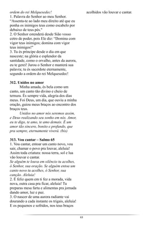 63
ordem do rei Melquesedec!
1. Palavra do Senhor ao meu Senhor.
“Assenta-te ao lado meu direito até que eu
ponha os inimigos teus como escabelo por
debaixo de teus pés."
2. O Senhor estenderá desde Sião vosso
cetro de poder, pois Ele diz: “Domina com
vigor teus inimigos; domina com vigor
teus inimigos!"
3. Tu és príncipe desde o dia em que
nasceste; na glória e esplendor da
santidade, como o orvalho, antes da aurora,
eu te gerei! Jurou o Senhor e manterá sua
palavra; tu és sacerdote eternamente,
segundo a ordem do rei Melquesedec!
312. Unidos no amor
Minha amada, és bela como um
canto, um canto tão divino e cheio de
ternura. És sempre vida, alegria dos dias
meus. Foi Deus, um dia, que ouviu a minha
oração, guiou meus braços ao encontro dos
braços teus.
Unidos no amor nós seremos assim,
e Deus realizando seu sonho em nós. Amor,
eu te digo, te amo, te amo demais. É um
amor tão sincero, bonito e profundo, que
pra sempre, eternamente viverá. (bis)
313. Vou cantar – Salmo 65
1. Vou cantar, entoar um canto novo, vou
sair, chamar o povo pra louvar, aleluia!
Assim toda criatura: nossa terra, sol e lua
vão louvar e cantar.
Se alguém te louva em silêncio tu acolhes,
ó Senhor, sua oração. Se alguém entoa um
canto novo tu acolhes, ó Senhor, sua
canção. Aleluia!
2. É feliz quem em ti fez a morada, vida
nova, outra casa pra ficar, aleluia! Tu
preparas mesa farta e alimentas pra jornada
dando amor, luz e paz.
3. O nascer de uma aurora radiante vai
dourando a cada instante os trigais, aleluia!
E os pequenos e sofridos, nos teus braços
acolhidos vão louvar e cantar.
 