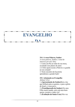 64
314. A vossa Palavra, Senhor
A vossa palavra, Senhor, é sinal de
interesse por nós! (bis)
1. Como um Pai ao redor de sua mesa,
revelando seus planos de amor.
2. É feliz quem escuta a Palavra e a guarda
no seu coração!
3. Neste encontro da Eucaristia
aprendemos a grande lição!
315. Aclamação ao Evangelho
Aleluia! (11x)
1. (Apresentação do Senhor)Sois a luz
que brilhará para os gentios, e para a glória
de Israel, o vosso povo.
2. (Transfiguração do Senhor) Eis meu
Filho muito amado, nele está meu bem-
querer, escutai-o, todos vós!
3. (Exaltação da Santa Cruz) Nós vos
EVANGELHO
DA
 